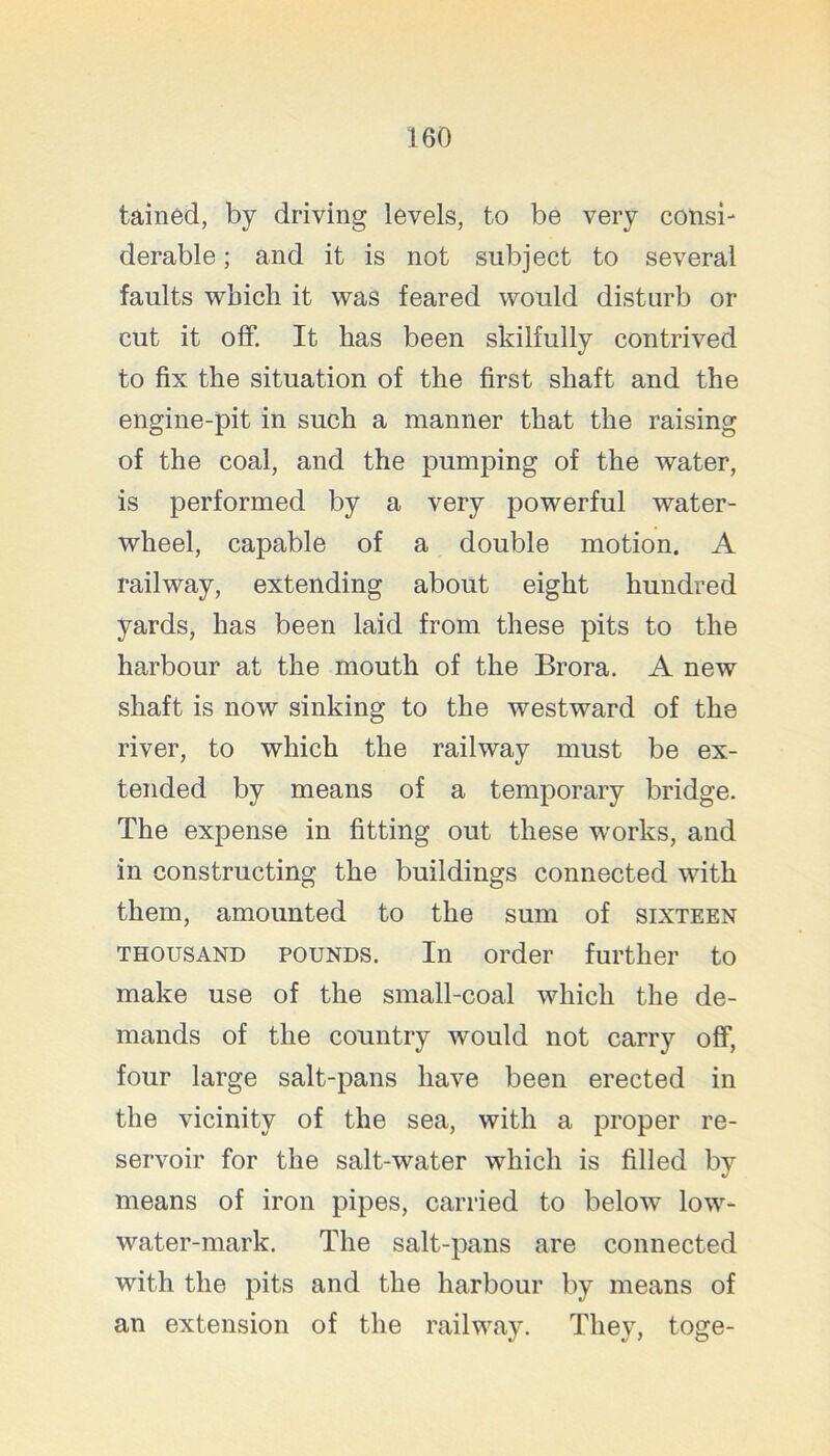 tained, by driving levels, to be very consi- derable ; and it is not subject to several faults which it was feared would disturb or cut it off. It has been skilfully contrived to fix the situation of the first shaft and the engine-pit in such a manner that the raising of the coal, and the pumping of the water, is performed by a very powerful water- wheel, capable of a double motion. A railway, extending about eight hundred yards, has been laid from these pits to the harbour at the mouth of the Brora. A new shaft is now sinking to the westward of the river, to which the railway must be ex- tended by means of a temporary bridge. The expense in fitting out these w'orks, and in constructing the buildings connected with them, amounted to the sum of sixteen THOUSAND POUNDS. In Order further to make use of the small-coal which the de- mands of the country would not carry off, four large salt-pans have been erected in the vicinity of the sea, with a proper re- servoir for the salt-water which is filled by means of iron pipes, carried to below low- water-mark. The salt-pans are connected with the pits and the harbour by means of an extension of the railway. They, toge-