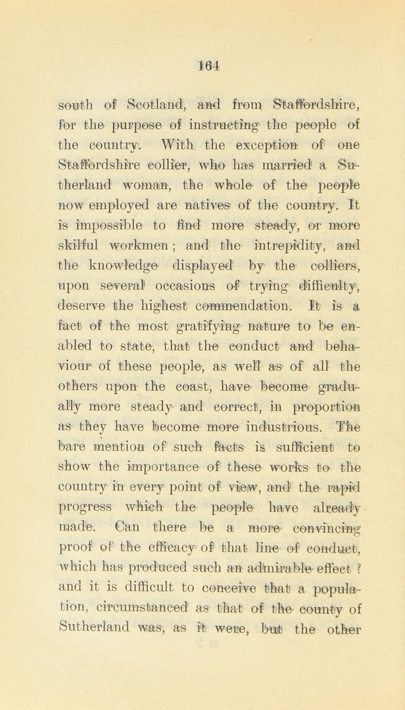 south of Scotland, and from Staffordshire, for the purpose of instructing the people of the country. With the exception of one Staffordshire eollier, who has married a Su- therland woman, the whole of the people now employed are natives of the country. It is impossible to find more steady, or more skilful workmen; and the intrepidity, and the knowledge displayed by the colliers, upon several occasions of trying dliffieulty, deserve the highest commendation. It is a fact of the most gratifying nature to be en- abled to state, that the conduct and beha- viour of these people, as well as of all the others upon the coast, have- become gradu- ally more steady and correct, in proportion as they have become more industrious. The bare mention of such facts is sufficient to show the importance of these works to- the country in every point of view, and the ra}dd progress which the people have already made. Can there be a more convincim^ O proof of the efficacy of that line of conduct, which lias produced such an admirable- effect ? and it is difficult to conceive that a popula- tion, circumstanced as that of the county of Sutherland was, as it were, but the other