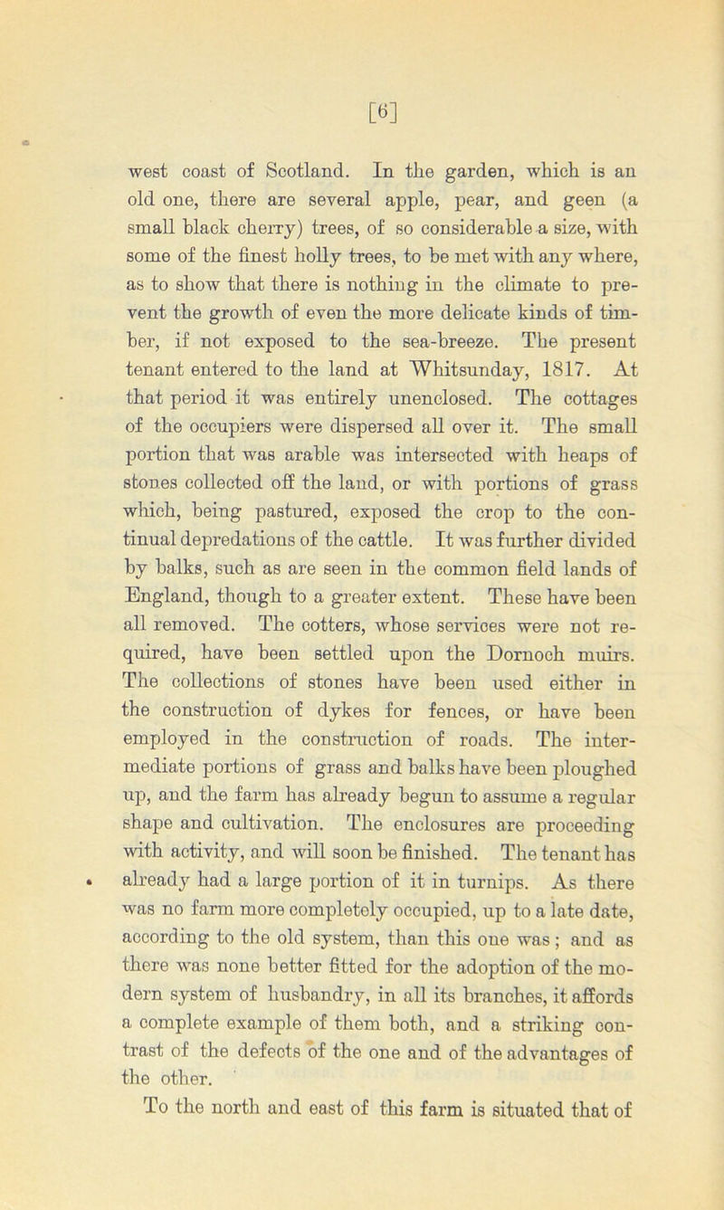 old one, there are several apple, pear, and geen (a small black cheiTy) trees, of so considerable a size, with some of the finest holly trees, to he met with any where, as to show that there is nothing in the climate to pre- vent the growth of even the more delicate kinds of tim- ber, if not exposed to the sea-breeze. The present tenant entered to the land at Whitsunday, 1817. At that period it was entirely unenclosed. The cottages of the occupiers were dispersed all over it. The small portion that was arable was intersected with heaps of stones collected ofi the land, or with portions of grass which, being pastured, exposed the crop to the con- tinual depredations of the cattle. It was further divided by balks, such as are seen in the common field lands of England, though to a greater extent. These have been all removed. The cotters, whose services were not re- quired, have been settled upon the Dornoch muirs. The collections of stones have been used either in the construction of dykes for fences, or have been employed in the construction of roads. The inter- mediate portions of grass and balks have been ploughed up, and the farm has already begun to assume a regular shape and cultivation. The enclosures are proceeding with activity, and will soon be finished. The tenant has already had a large portion of it in turnips. As there was no farm more completely occupied, up to a late date, according to the old system, than this one was; and as there was none better fitted for the adoption of the mo- dern system of husbandry, in all its branches, it affords a complete example of them both, and a striking con- trast of the defects of the one and of the advantages of the other. To the north and east of this farm is situated that of