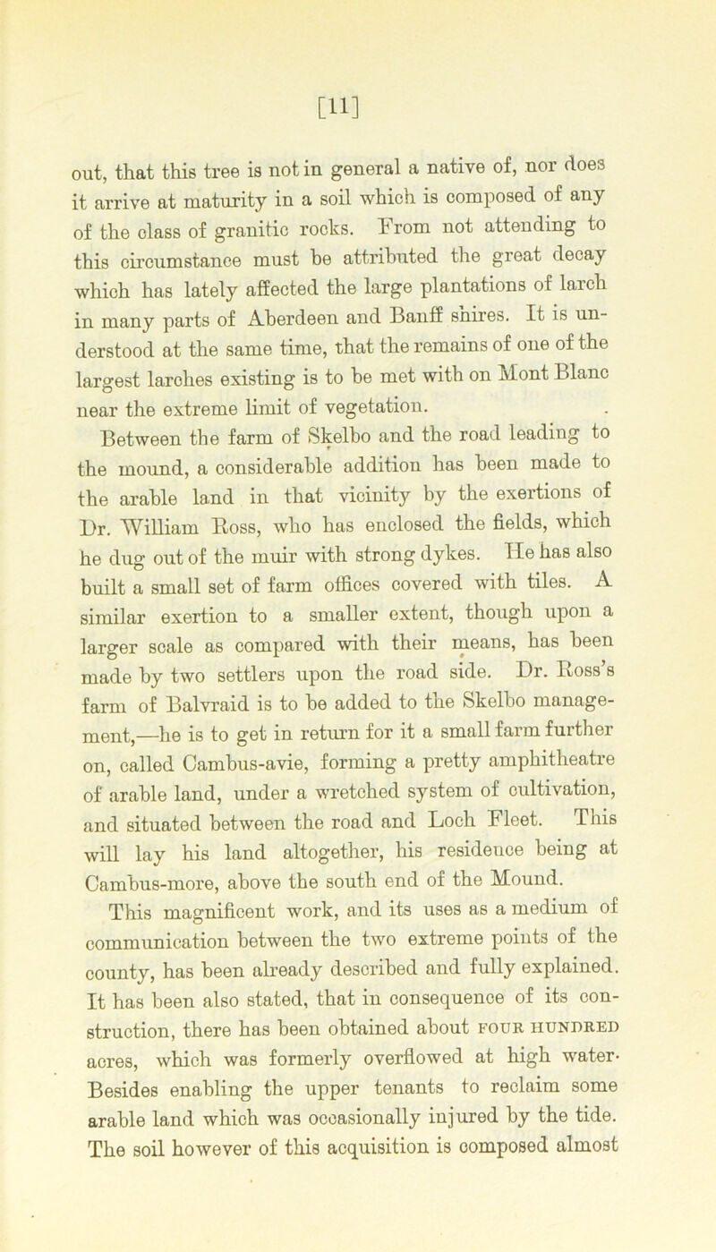 [11] out, that this tree is not in general a native of, nor does it arrive at maturity in a soil which is composed of any of the class of granitic rocks, hrom not attending to this circumstance must he attributed the great decay which has lately affected the large plantations of larch in many parts of Aberdeen and Banff shires. It is un- derstood at the same time, that the remains of one of the largest larches existing is to he met with on Mont Blanc near the extreme limit of vegetation. Between the farm of Skelbo and the road leading to the mound, a considerable addition has been made to the arable land in that vicinity by the exertions of l)r. William Ross, who has enclosed the fields, which he dug out of the muir with strong dykes. He has also built a small set of farm offices covered with tiles. A similar exertion to a smaller extent, though upon a larger scale as compared with their means, has been made by two settlers upon the road side. Dr. Ross’s farm of Balvraid is to be added to the Skelbo manage- —he is to get in return for it a small farm further on, called Cambus-avie, forming a pretty amphitheatre of arable land, under a wretched system of cultivation, and situated between the road and Loch Fleet. This will lay his land altogether, his residence being at Cambus-more, above the south end of the Mound. This magnificent work, and its uses as a medium of communication between the two extreme points of the county, has been abeady described and fully explained. It has been also stated, that in consequence of its con- struction, there has been obtained about four hundred acres, which was formerly overflowed at high water- Besides enabling the upper tenants to reclaim some arable land which was occasionally injured by the tide. The soil however of this acquisition is composed almost