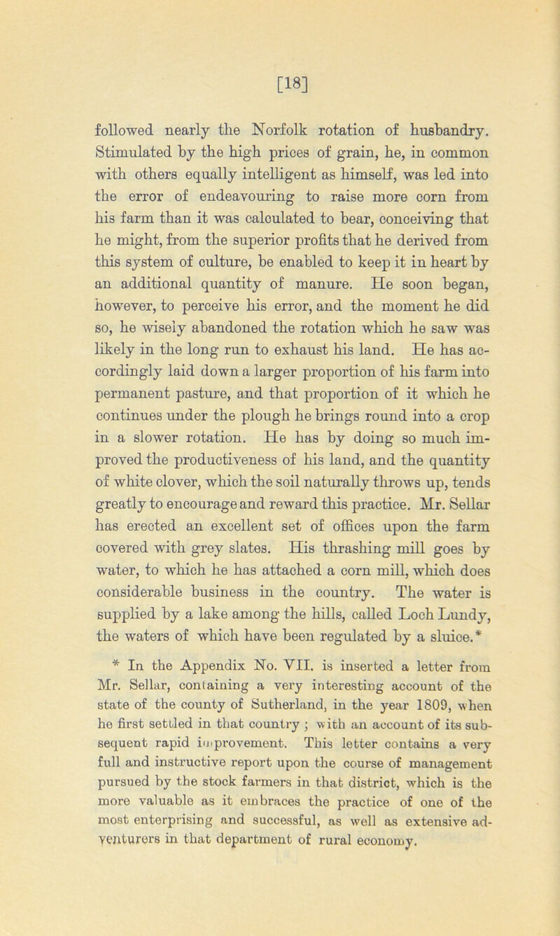 [18] followed nearly the Norfolk rotation of husbandry. Stimulated by the high prices of grain, he, in common with others equally intelligent as himself, was led into the error of endeavouring to raise more corn from his farm than it was calculated to bear, conceiving that he might, from the superior profits that he derived from this system of culture, he enabled to keep it in heart by an additional quantity of manure. He soon began, however, to perceive his error, and the moment he did so, he wisely abandoned the rotation which he saw was likely in the long run to exhaust his land. He has ac- cordingly laid down a larger proportion of his farm into permanent pasture, and that proportion of it which he continues under the plough he brings round into a crop in a slower rotation. He has by doing so much im- proved the productiveness of his land, and the quantity of white clover, which the soil naturally throws up, tends greatly to encourage and reward this practice. Mr. Sellar has erected an excellent set of ofi&ces upon the farm covered with grey slates. His thrashing mill goes by water, to which he has attached a corn mill, which does considerable business in the country. The water is supplied by a lake among the hills, called Loch Lundy, the waters of which have been regulated by a sluice.* * In the Appendix No. VII. is inserted a letter from Mr. Sellar, containing a vex’y interesting account of the state of the county of Sutherland, in the year 1809, when he first settled in that country ; w ith an account of its sub- sequent rapid improvement. This letter contains a very full and instructive report upon the course of management pursued by the stock farmers in that district, which is the more valuable as it embraces the practice of one of the most enterprising and successful, as well as extensive ad- verxturers in that department of rural economy.