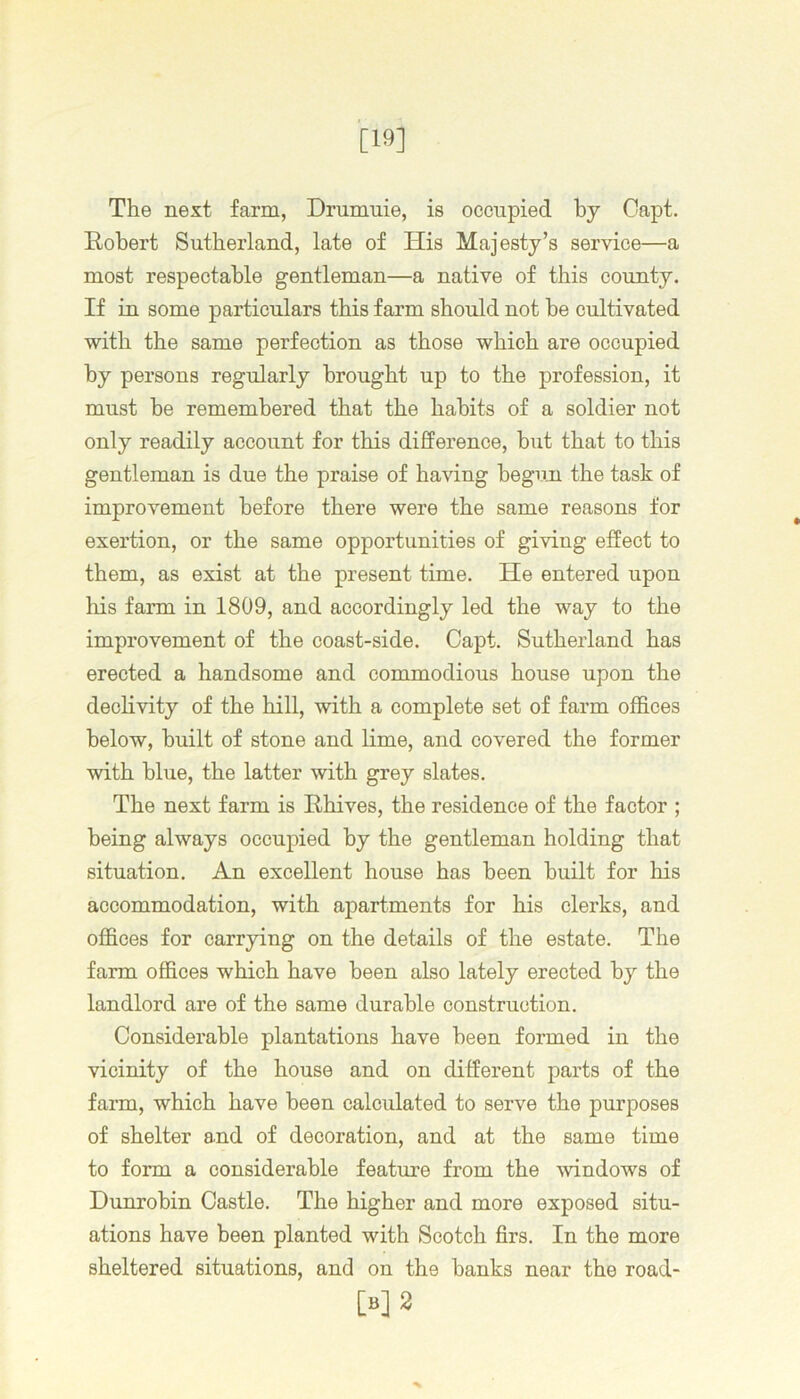 [19] The next farm, Drumuie, is occupied by Oapt. Robert Sutherland, late of His Majesty’s service—a most respectable gentleman—a native of this county. If in some particulars this farm should not be cultivated with the same perfection as those which are occupied by persons regularly brought up to the profession, it must he remembered that the habits of a soldier not only readily account for this difference, but that to this gentleman is due the praise of having begun the task of improvement before there were the same reasons for exertion, or the same opportunities of giving effect to them, as exist at the present time. He entered upon his farm in 1809, and accordingly led the way to the improvement of the coast-side. Capt. Sutherland has erected a handsome and commodious house upon the declivity of the hill, with a complete set of farm offices below, built of stone and lime, and covered the former with blue, the latter with grey slates. The next farm is Rhives, the residence of the factor ; being always occupied by the gentleman holding that situation. An excellent house has been built for his accommodation, with apartments for his clerks, and offices for carrying on the details of the estate. The farm offices which have been also lately erected by the landlord are of the same durable construction. Considerable plantations have been formed in the vicinity of the house and on different parts of the farm, which have been calculated to serve the purposes of shelter and of decoration, and at the same time to form a considerable feature from the windows of Dunrobin Castle. The higher and more exposed situ- ations have been planted with Scotch firs. In the more sheltered situations, and on the banks near the road- [»]2