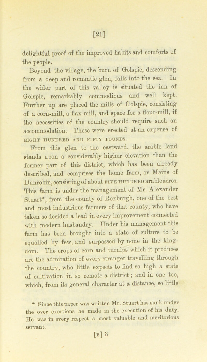 [21] deliglitful proof of tlie improved lialDits and comforts of the people. Beyond the village, the burn of Golspie, descending from a deep and romantic glen, falls into the sea. In the wider part of this valley is situated the inn of Golspie, remarkably commodious and well kept. Further up are placed the mills of Golspie, consisting of a corn-mill, a flax-mill, and space for a flour-mill, if the necessities of the country should require such an accommodation. These were erected at an expense of EIGHT HUNDRED AND PTFTY POUNDS. From this glen to the eastward, the arable land stands upon a considerably higher elevation than the former part of this district, which has been already described, and comprises the home farm, or Mains of Bunrobin, consisting of about five hundred arableacres. This farm is under the management of Mr. Alexander Stuart*, from the county of Eoxburgh, one of the best and most industrious farmers of that county, who have taken so decided a lead in every improvement connected with modern husbandry. Under his management this farm has been brought into a state of culture to be equalled by few, and surpassed by none in the king- dom. The crops of corn and turnips which it produces are the admiration of every stranger travelling through the country, who little expects to And so high a state of cultivation in so remote a district; and in one too, which, from its general character at a distance, so little * Since this paper was written Mr. Stuart has sunk under the over exertions he made in the execution of his duty. He was in every respect a most valuable and meritorious servant. [b]3
