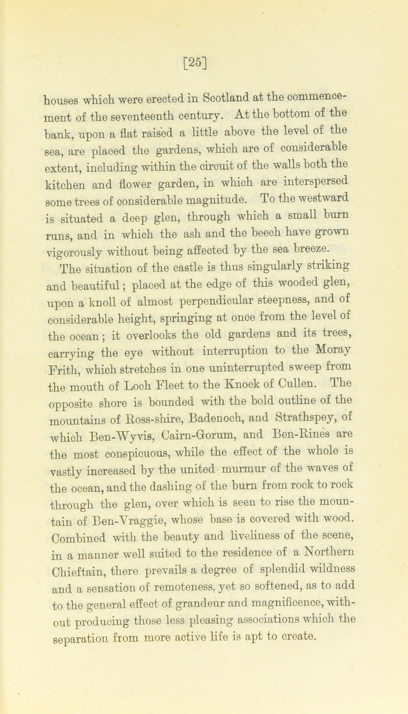 [25] h.ou8GS wtich. wsre ©rGoted in Scotlapiid at th.6 cominenoG- ment of the seventeenth century. At the bottom of the bank, upon a flat raised a little above the level of the sea, are placed the gardens, which are of considerable extent, including within the circuit of the walls both the kitchen and flower garden, in which are interspersed some trees of considerable magnitude. To the westward is situated a deep glen, through which a small burn runs, and in which the ash and the beech have grown vigorously without being affected by the sea breeze. The situation of the castle is thus singularly striking and beautiful; placed at the edge of this wooded glen, upon a knoll of almost perpendicular steepness, and of considerable height, springing at once from the level of the ocean; it overlooks the old gardens and its trees, carrying the eye without interruption to the Moray Frith, which stretches in one uninterrupted sweep fi'om the mouth of Loch Fleet to the Knock of Cullen. The opposite shore is bounded with the bold outline of the mountains of Eoss-shire, Badenoch, and Strathspey, of which Ben-Wyvis, Cairn-Q-orum, and Ben-Eines are the most conspicuons, while the effect of the whole is vastly increased by the united miumur of the waves of the ocean, and the dashing of the burn from rock to rock through the glen, over which is seen to rise the monn- tain of Ben-Vraggie, whose base is covered with wood. Combined with the beauty and liveliness of the scene, in a manner well suited to the residence of a Northern Chieftain, there prevails a degree of splendid wildness and a sensation of remoteness, yet so softened, as to add to the general effect of grandeur and magniflcence, with- out producing those less pleasing associations which the separation from more active life is apt to create.