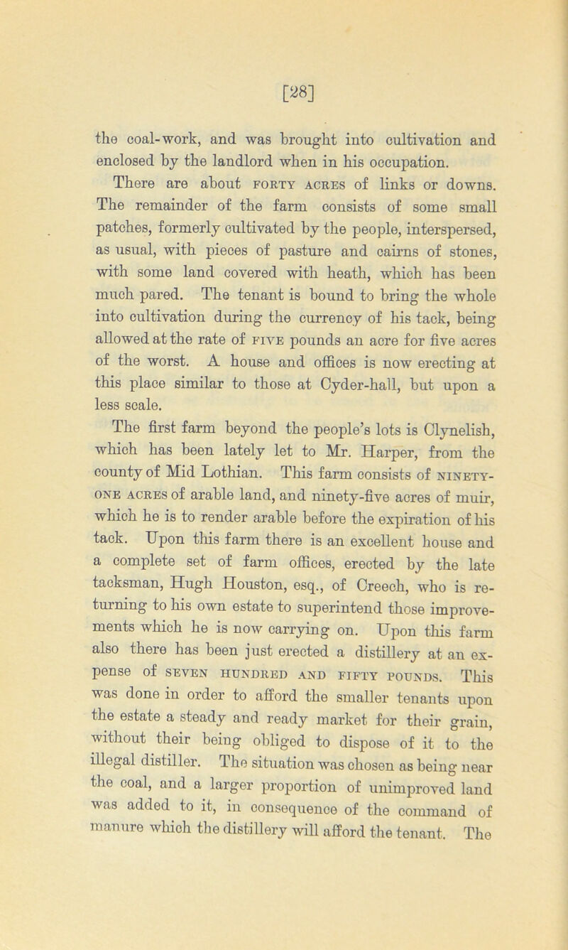 [28] the coal-work, and was brought into cultivation and enclosed by the landlord when in his occupation. There are about forty acres of links or downs. The remainder of the farm consists of some small patches, formerly cultivated by the people, interspersed, as usual, with pieces of pasture and cairns of stones, with some land covered with heath, which has been much pared. The tenant is bound to bring the whole into cultivation during the currency of his tack, being allowed at the rate of five pounds an acre for five acres of the worst. A house and offices is now erecting at this place similar to those at Cyder-hall, but upon a less scale. The first farm beyond the people’s lots is Clynelish, which has been lately let to Mr. Harper, from the county of Mid Lothian. This farm consists of ninety- one ACRES of arable land, and ninety-five acres of muir, which he is to render arable before the expiration of his tack. Upon this farm there is an excellent house and a complete set of farm offices, erected by the late tacksman, Hugh Houston, esq., of Creech, who is re- turning to his own estate to superintend those improve- ments which he is now carrying on. Upon this farm also there has been just erected a distillery at an ex- pense of SEVEN HUNDRED AND FIFTY POUNDS. This was done in order to afford the smaller tenants upon the estate a steady and ready market for their grain, without their being obliged to dispose of it to the illegal distiller. The situation was chosen as being near the coal, and a larger proportion of unimproved land was added to it, in consequence of the command of mamire which the distillery will afford the tenant. The