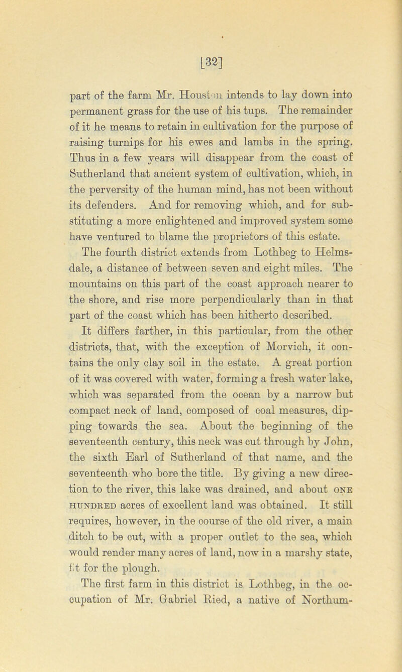 [32] part of the farm Mr. Houst ni intends to lay down into permanent grass for the use of his tups. The remainder of it he means to retain in cultivation for the purpose of raising turnips for his ewes and lambs in the spring. Thus in a few years will disappear from the coast of Sutherland that ancient system of cultivation, which, in the perversity of the human mind, has not been without its defenders. And for removing which, and for sub- stituting a more enlightened and improved system some have ventured to blame the proprietors of this estate. The fourth district extends from Lothbeg to Helms- dale, a distance of between seven and eight miles. The mountains on this part of the coast approach nearer to the shore, and rise more perpendicularly than in that part of the coast which has been hitherto described. It differs farther, in this particular, from the other districts, that, with the exception of Morvich, it con- tains the only clay soil in the estate. A great portion of it was covered with water, forming a fresh water lake, which was separated from the ocean by a narrow but compact neck of land, composed of coal measures, dip- ping towards the sea. About the beginning of the seventeenth century, this neck was cut through by John, the sixth Earl of Sutherland of that name, and the seventeenth who bore the title. By giving a new direc- tion to the river, this lake was drained, and about one HUNDRED acres of excellent land was obtained. It still requires, however, in the course of the old river, a main ditch to be cut, with a proper outlet to the sea, which wonld render many acres of land, now in a marshy state, fit for the plough. The first farm in this district is Lothbeg, in the oc- cupation of Mr. Gabriel Eied, a native of Northum-