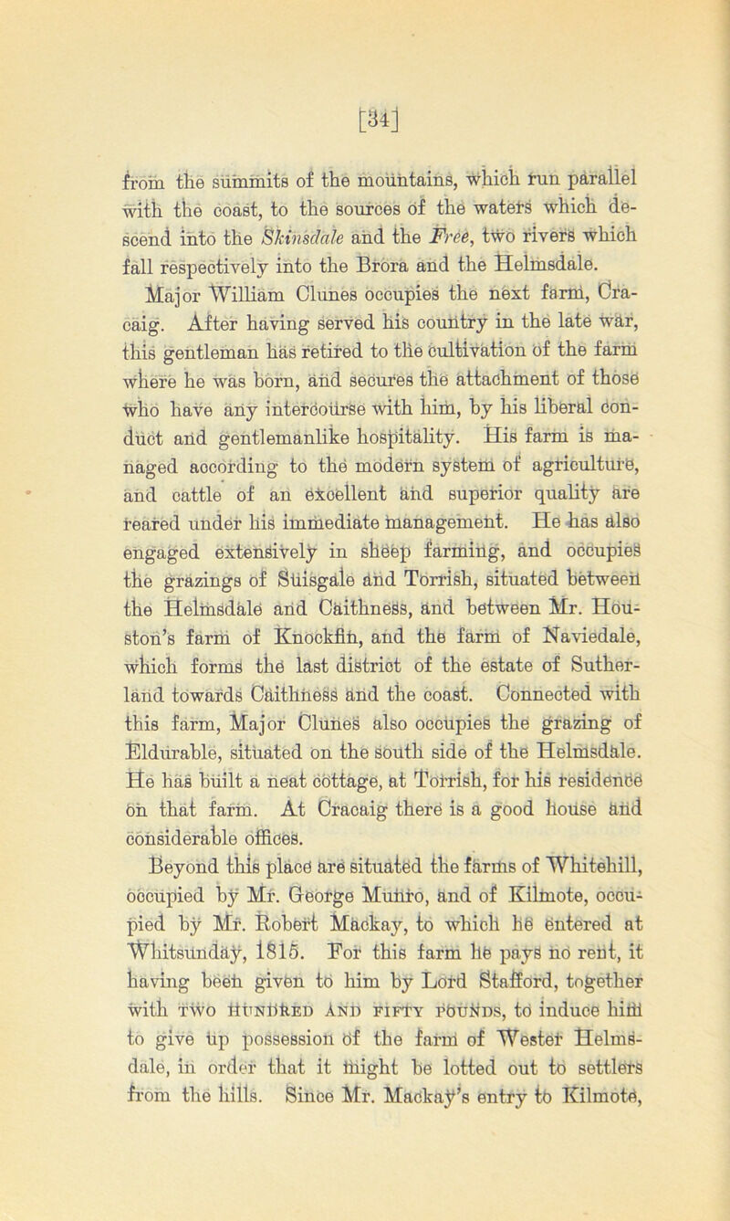 iroih the summits of the mountains, which tun parallel with the coast, to the sources of the watets which de- scend into the iSkinsdale and the Free, two fivefg which fall respectively into the Brora and the Helrusdale. Major William Clunes occupies the next farm, dra- caig. After having served his country in the late whr, this gentleman has retired to the Cultivation of the farm where he was horn, aiid secures ths attachment of those who have any intercourse with him, by his liberal Con- duct and gentlemanlike hosjjitality. His farm is ma- naged according to the modern system of agriculture, and cattle of an excellent hhd superior quality are reared under his imriiediate inanagement. He has also engaged extensively in sheep farming, and occupies the grazings of StLisgale and Torrish, situated hetweeh the Helmsdale arid Caithness, and between Mr. Hou- ston’s farm of KnOckfiri, and the fariri of Naviedale, which forms the last district of the estate of Suther- larid towards CaithtieSs arid the coast. Connected with this farm. Major Cluries also occupies the grazing of Eldrirahle, situated on the south side of the Helmsdale. He has built a neat ebttage, at TolHsh, for his residenbe eri thaf farin. At Cracaig there is a good horisb arid corisiderahle offices. Beyond this place are situated the farms of Whitehill, occupied by Mr. Ceorge Muliro, and of Kilmote, occu- pied by Mr. Eobert Mrickay, to which he entered at Whitsiinday, ISIA For this farm he pays ne rent, it having beeh given te him by Lord Stafiord, together with TWO ItriNrikED And fifty rbui^Ds, to induce him to give rip possession of the farm of Wester Helms- dale, iri order that it iriight be lotted out to settlers from the hills. Since Mr. Mackay’s entry to Kilmote,