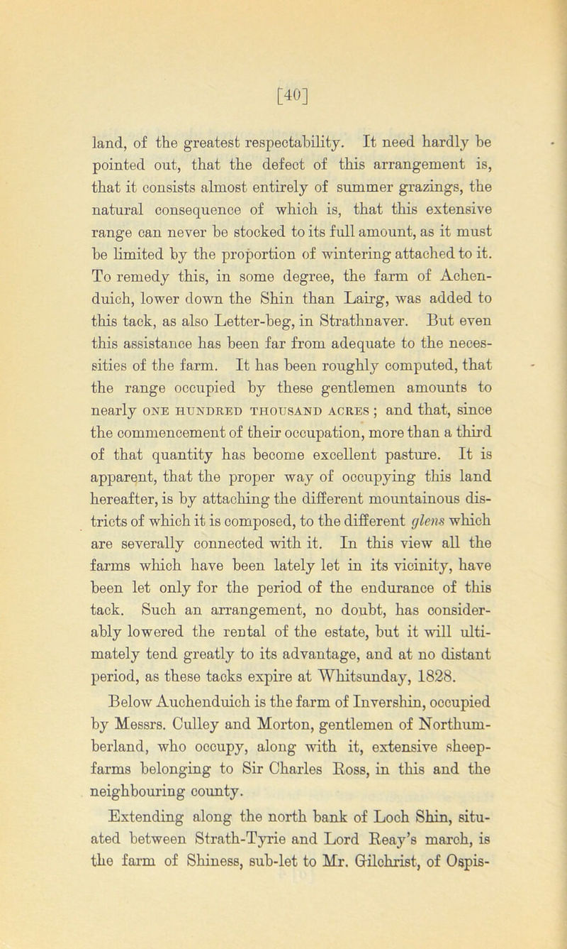 [40] land, of the greatest respectability. It need hardly be pointed out, that the defect of this arrangement is, that it consists almost entirely of summer grazings, the natural consequence of which is, that this extensive range can never be stocked to its full amount, as it must be limited by the proportion of wintering attached to it. To remedy this, in some degree, the farm of Achen- duich, lower down the Shin than Lairg, was added to this tack, as also Letter-beg, in Strathnaver. But even this assistance has been far from adequate to the neces- sities of the farm. It has been roughly computed, that the range occupied by these gentlemen amounts to nearly one hundred thousand acres ; and that, since the commencement of their occupation, more than a third of that quantity has become excellent pasture. It is apparent, that the proper way of occupying this land hereafter, is by attaching the different mountainous dis- tricts of which it is composed, to the different glens which are severally connected with it. In this view all the farms which have been lately let in its vicinity, have been let only for the period of the endurance of this tack. Such an arrangement, no doubt, has consider- ably lowered the rental of the estate, but it will ulti- mately tend greatly to its advantage, and at no distant period, as these tacks expire at Whitsunday, 1828. Below Auchenduich is the farm of Inver shin, occupied by Messrs. Gulley and Morton, gentlemen of Northum- berland, who occupy, along with it, extensive sheep- farms belonging to Sir Charles Boss, in this and the neighbouring county. Extending along the north bank of Loch Shin, situ- ated between Strath-Tyrie and Lord Eeay’s march, is the farm of Shiness, sub-let to Mr. Grilohrist, of Ospis-