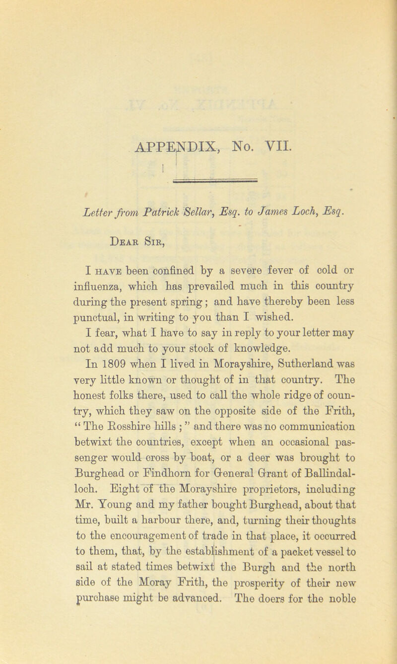 I J Letter from Patrick Sellar, Esq. to James Loch, Esq. Dear Sir, I HAVE been confined by a severe fever of cold or infiuenza, whicb has prevailed much in this country during tbe present spring; and have thereby been less punctual, in writing to you than I wished. I fear, what I have to say in reply to your letter may not add much to your stock of knowledge. In 1809 when I lived in Morayshire, Sutherland was very little known or thought of in that country. The honest folks there, used to call the whole ridge of coun- try, which they saw on the opposite side of the Frith, “ The Eosshire hills ; ” and there was no communication betwixt the countries, except when an occasional pas- senger would cross by boat, or a deer was brought to Burghead or Findhorn for Q-eneral Grant of BaUindal- loch. Eight of the Morayshire proprietors, including Mr. Young and my father bought Burghead, about that time, built a harbour there, and, turning their thoughts to the encouragement of trade in that place, it occurred to them, that, by the estabiishment of a packet vessel to sail at stated times betwixt the Burgh and the north side of the Moray Frith, the prosperity of their new purchase might be advanced. The doers for the noble