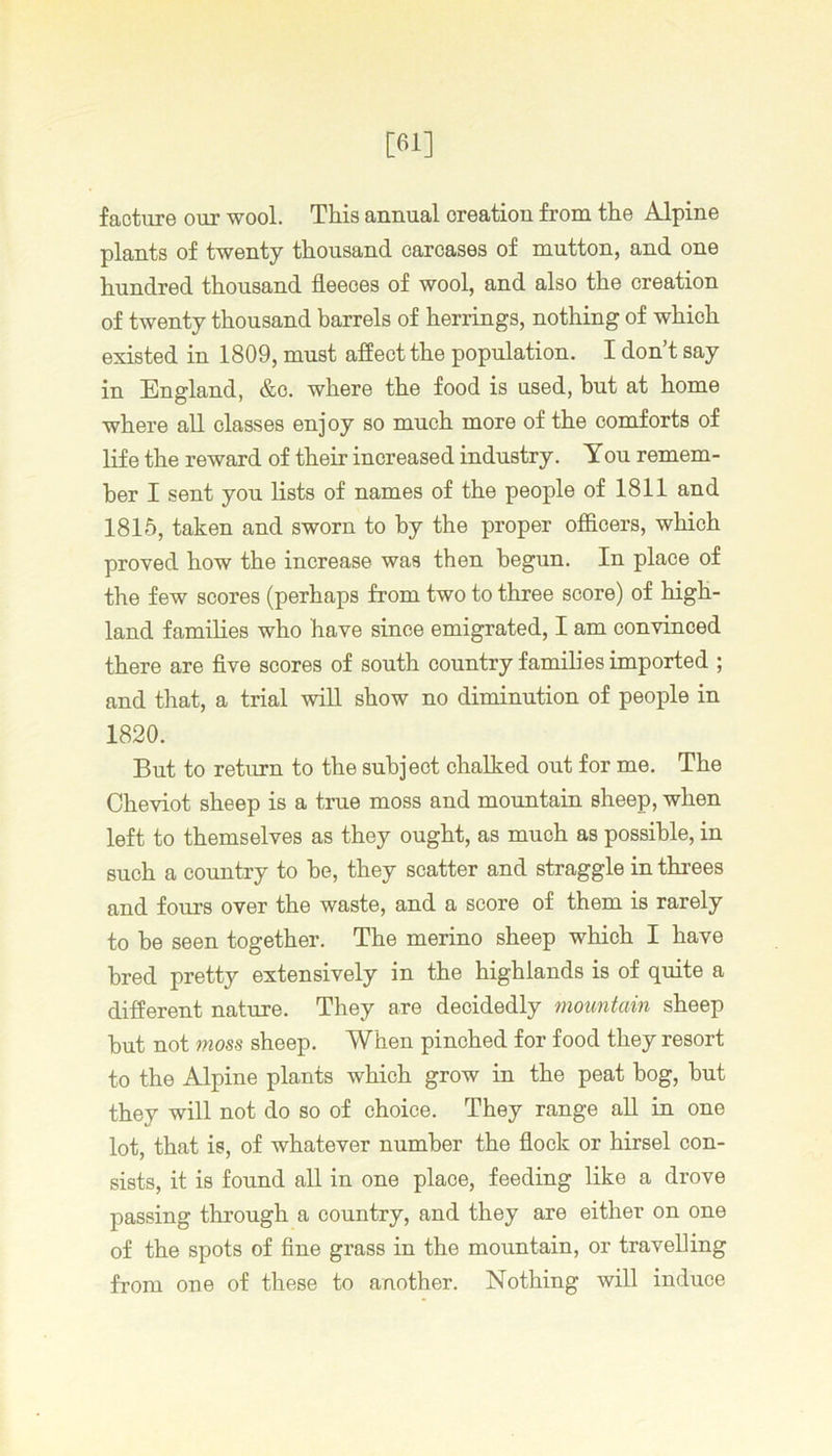 [61] facture our wool. This annual creation from the Alpine plants of twenty thousand carcases of mutton, and one hundred thousand fleeces of wool, and also the creation of twenty thousand barrels of herrings, nothing of which existed in 1809, must affect the population. I don’t say in England, &c. where the food is used, but at home where all classes enj oy so much more of the comforts of life the reward of their increased industry. You remem- ber I sent you lists of names of the people of 1811 and 1815, taken and sworn to by the proper officers, which proved how the increase was then begun. In place of the few scores (perhaps from two to three score) of high- land families who have since emigrated, I am convinced there are five scores of south country families imported ; and that, a trial wiU show no diminution of people in 1820. But to return to the subject chalked out for me. The Cheviot sheep is a true moss and mountain sheep, when left to themselves as they ought, as much as possible, in such a country to he, they scatter and straggle in threes and fours over the waste, and a score of them is rarely to be seen together. The merino sheep which I have bred pretty extensively in the highlands is of quite a different nature. They are decidedly mountain sheep hut not moss sheep. When pinched for food they resort to the Alpine plants which grow in the peat bog, but they will not do so of choice. They range aU in one lot, that is, of whatever number the flock or hirsel con- sists, it is found all in one place, feeding like a drove passing through a country, and they are either on one of the spots of fine grass in the mountain, or travelling from one of these to another. Nothing will induce