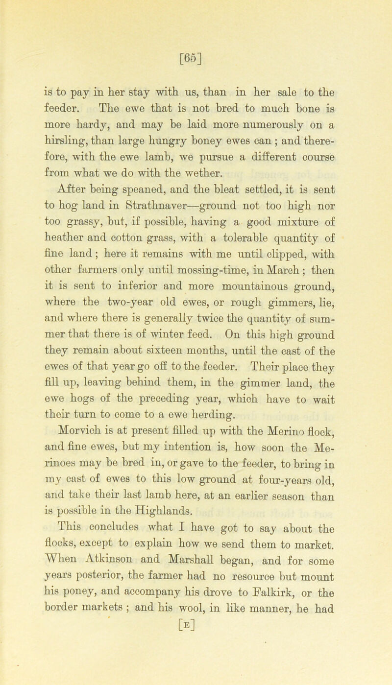 [65] is to pay in her stay with us, than in her sale to the feeder. The ewe that is not bred to much hone is more hardy, and may be laid more numerously on a hirsling, than large hungry honey ewes can ; and there- fore, with the ewe lamb, we pursue a different course from what we do with the wether. After being speaned, and the bleat settled, it is sent to hog land in Strathnaver—ground not too high nor too grassy, but, if possible, having a good mixture of heather and cotton grass, with a tolerable quantity of fine land ; here it remains with me until clipped, with other farmers only until mossing-time, in March ; then it is sent to inferior and more mountainous ground, where the two-year old ewes, or rough gimmers, he, and where there is generally twice the quantity of sum- mer that there is of winter feed. On this high ground they remain about sixteen months, until the cast of the ewes of that year go off to the feeder. Their place they fill up, leaving behind them, in the gimmer land, the ewe hogs of the preceding year, which have to wait their turn to come to a ewe herding. Morvich is at present filled up with the Merino flock, and fine ewes, but my intention is, how soon the Me- linoes may be bred in, or gave to the feeder, to bring in my cast of ewes to this low ground at four-years old, and take their last lamb here, at an earlier season than is possible in the Highlands. This concludes what I have got to say about the flocks, except to explain how we send them to market. When Atkinson and Marshall began, and for some years posterior, the farmer had no resource but mount his poney, and accompany his drove to Falkirk, or the border markets ; and his wool, in like manner, he had [e]
