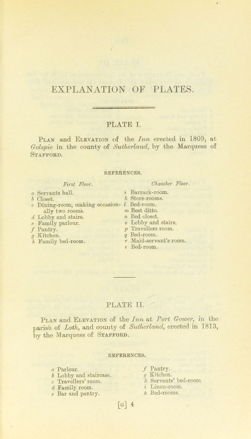 t EXPLANATION OF PLATES. PLATE I. Plan and Elevation of the /mi erected in 1809, at Golspie in the county of Sutherland, by the Marquess of Stafford. REFERENCES. First Floor. a Servants hall. b Closet. c Dining-room, making occasion- ally two roomk d Lobby and stairs. e Family parlour. / Pantry. g Kitchen. h Family bed-room. Chamber Floor. i Barrack-room. k Store-rooms. I Bed-room. m Best ditto. n Bed closet. 0 Lobby and stairs. p Travellers room. q Bed-room. r Maid-servant’s room. s Bed-room. PLATE II. Plan and Elevation of the Inn at Port Gower, in the parish of Loth, and county of Sutherland, erected in 1813, by the Marquess of Stafford. REFERENCES. a Parlour. b Lobby and staircase. e Travellers’ room. d Family room. e Bar and pantry. / Pantry. g Kitchen. h Servants’ bed-room i Linen-room. k Bed-rooms.