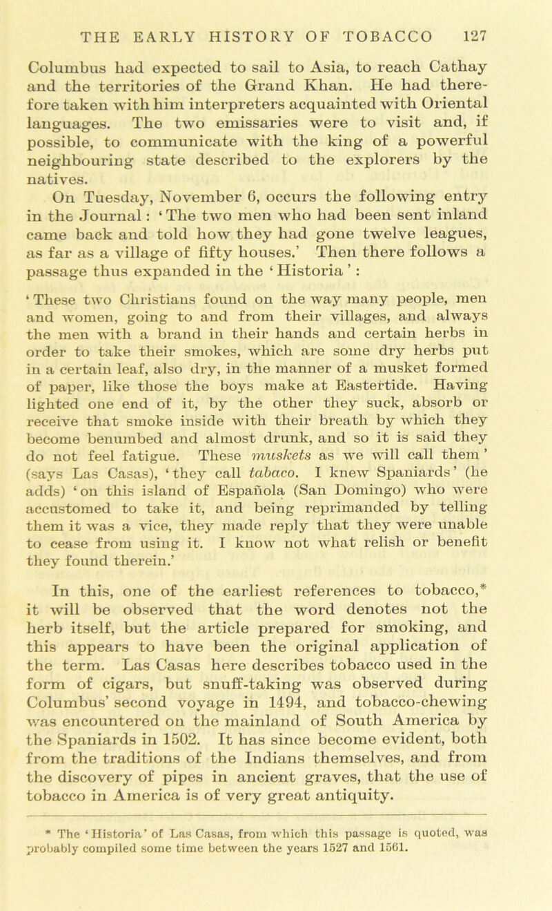 Columbus bad expected to sail to Asia, to reach Cathay and the territories of the Grand Khan. He had there- fore taken with him interpreters acquainted with Oriental languages. The two emissaries were to visit and, if possible, to communicate with the king of a powerful neighbouring state described to the explorers by the natives. On Tuesday, November 6, occurs the following entry in the Journal: ‘The two men who had been sent inland came back and told how they had gone twelve leagues, as far as a village of fifty houses.’ Then there follows a passage thus expanded in the ‘ Historia ’: ‘ These two Christians found on the way many people, men and women, going to and from their villages, and always the men with a brand in their hands and certain herbs in order to take their smokes, which are some dry herbs put in a certain leaf, also di’y, in the manner of a musket formed of paper, like those the boys make at Eastertide. Having lighted one end of it, by the other they suck, absorb or receive that smoke inside with their breath by which they become benmnbed and almost drunk, and so it is said they do not feel fatigue. These mtiskets as we will call them ’ (says Las Casas), ‘they call tabaco. I knew Spaniards’ (he adds) ‘on this island of Espauola (San Domingo) who were accustomed to take it, and being reprimanded by telling them it was a vice, they made reply that they were unable to cease from using it. I know not what relish or benefit they found therein.’ In this, one of the earliest references to tobacco,* it will be observed that the word denotes not the herb itself, but the article prepared for smoking, and this appears to have been the original application of the term. Las Casas here describes tobacco used in the form of cigars, but snuff-taking was observed during Columbus’ second voyage in 1494, and tobacco-chewing was encountered on the mainland of South America by the Spaniards in 1502. It has since become evident, both from the traditions of the Indians themselves, and from the discovery of pipes in ancient graves, that the use of tobacco in America is of very great antiquity. * The ‘Historia’ of Las Casas, from which this passage is quoted, was pi'oliably compiled some time between the years 1627 and 1501.