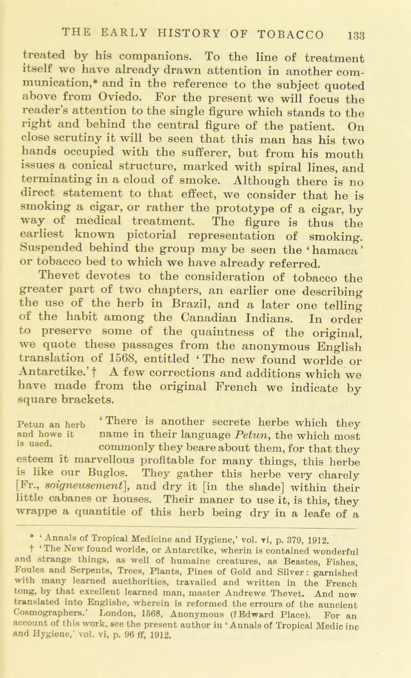 treated by his companions. To the line of treatment itself we have already drawn attention in another com- munication,* and in the reference to the subject quoted above from Oviedo. For the present we will focus the reader’s attention to the single figure which stands to the right and behind the central figure of the patient. On close scrutiny it will be seen that this man has his two hands occupied with the sufferer, but from his mouth issues a conical structure, marked with spiral lines, and terminating in a cloud of smoke. Although there is no direct statement to that efPect, we consider that he is smoking a cigar, or rather the prototype of a cigar, by way of medical treatment. The figure is thus the earliest known pictorial representation of smoking. Suspended behind the group may be seen the ‘ hamaca ’ or tobacco bed to which we have already referred. Thevet devotes to the consideration of tobacco the greater part of two chapters, an earlier one describing the use of the herb in Brazil, and a later one telling of the habit among the Canadian Indians. In ordei* to preserve some of the quaintness of the original, we quote these passages from the anonymous English translation of 1568, entitled ‘ The new found worlde or Antarctike.’ f A few corrections and additions which we have made from the original French we indicate by square brackets. Petun an herb ‘ There is another secrete herbe which they and howe it name in their language Petun, the which most 18 used. commonly they beare about them, for that they esteem it marvellous profitable for many things, this herbe is like our Buglos. They gather this herbe very charely [Fr., soigneusement], and dry it [in the shade] within their little cabanes or houses. Their maner to use it, is this, they wrappe a quantitie of this herb being dry in a leafe of a * ‘ Annals of Tropical Medicine and Hygiene,’ vol. ri, p. 379, 1912. t ‘ The New found worlde, or Antarctike, wherin is contained wonderful and strange things, as well of humaine creatures, as Beastes, Fishes, Foules and Serpents, Trees, Plants, Pines of Gold and Silver: garnished with many learned aucthorities, travailed and written in the French tong, by that excellent learned man, master Andrewe Thevet. And now translated into Englishe, wherein is reformed the errours of the auncient Cosmographers.’ London, 1568, Anonymous (? Edward Place). For an account of this work, see the present author in ‘ Annals of Tropical Medic inc and Hygiene,’ vol. vi, p. 96 ff, 1912.