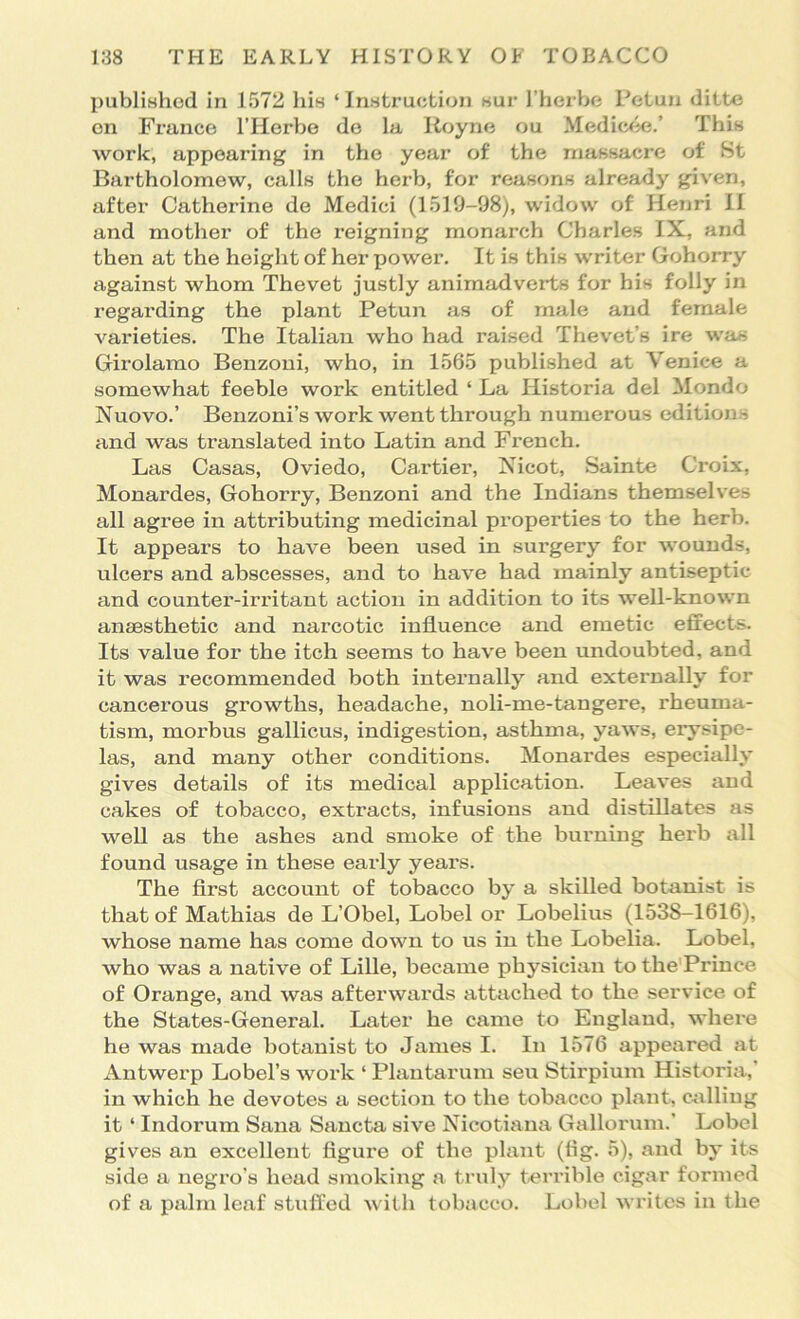 publiHhed in 1572 his ‘Instruction sur I’herbe Petun ditte on Franco I’Horbo do la Koyno ou Mediwie.’ This work, appearing in the year of the massacre of St Bartholomew, calls the herb, for reasons already given, after Catherine de Medici (1519-98), widow of Henri II and mother of the i*eigning monarch Charles IX, and then at the height of her power. It is this writer Gohorry against whom Thevet justly animadverts for his folly in regarding the plant Petun as of male and female varieties. The Italian who had raised Thevet’s ire was Girolamo Benzoni, who, in 1565 published at Venice a somewhat feeble work entitled ‘ La Historia del Mondo Nuovo.’ Benzoni’s work went through numerous editions and was translated into Latin and French. Las Casas, Oviedo, Cartier, Xicot, Sainte Ci’oix, Monardes, Gohorry, Benzoni and the Indians themselves all agree in attributing medicinal properties to the herb. It appears to have been used in surgery for wounds, ulcers and abscesses, and to have had mainly antiseptic and counter-irritant action in addition to its well-known anaesthetic and narcotic influence and emetic effects. Its value for the itch seems to have been undoubted, and it was recommended both internally and externally for cancerous growths, headache, noli-me-tangere, rheuma- tism, morbus gallicus, indigestion, asthma, yaws, erysipe- las, and many other conditions. Monardes especially gives details of its medical application. Leaves and cakes of tobacco, extracts, infusions and distillates as well as the ashes and smoke of the burning herb all found usage in these early years. The first account of tobacco by a skilled botanist is that of Mathias de L’Obel, Lobel or Lobelius (1538-1616), whose name has come down to us in the Lobelia. Lobel, who was a native of Lille, became physician to the'Prince of Orange, and was afterwards attiiched to the service of the States-General. Later he came to England, where he was made botanist to James I. In 1576 appeared at Antwerp Lobel’s work ‘ Plautarum sen Stirpium Historia,' in which he devotes a section to the tobacco plant, calling it ‘ Indorum Sana Saucta sive Nicotiana Gallorum.’ Lobel gives an excellent figure of the plant (fig. 5), and by its side a negro’s head smoking a truly terrible cigar formed of a palm leaf stuffed with tobacco. Lobel writes in the