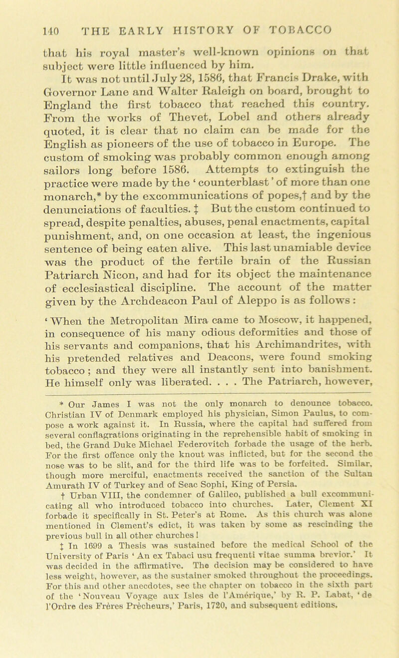 that his royal master’s well-known oihnions on that subject were little influenced by him. it was notuntil July 28, 1580, that Francis Drake, with Governor Lane and Walter Raleigh on board, brought to England the first tobacco that reached this country. From the works of Thevet, Lobel and others already quoted, it is clear that no claim can be made for the English as pioneers of the use of tobacco in Europe. The custom of smoking was probably common enough among sailors long before 1586. Attempts to extinguish the practice were made by the ‘ counterblast ’ of more than one monarch,* by the excommunications of popes,f and by the denunciations of faculties. X But the custom continued to spread, despite penalties, abuses, penal enactments, capital punishment, and, on one occasion at least, the ingenious sentence of being eaten alive. This lastunamiable device was the product of the fertile brain of the Russian Patriarch Nicon, and had for its object the maintenance of ecclesiastical discipline. The account of the matter given by the Archdeacon Paul of Aleppo is as follows: ‘ When the Metropolitan Mira came to Moscow, it happened, in consequence of his many odious deformities and those of his servants and companions, that his Archunandrites, with his pretended relatives and Deacons, were found smoking tobacco ; and they were all instantly sent into banishment. He himself only was liberated. . . . The Patriarch, however, * Our James I was not the only monarch to denounce tobacco. Christian IV of Denmark employed his physician, Simon Paulus, to com- pose a work against it. In Russia, where the capital had suffered from several conflagrations originating in the reprehensible habit of smoking in bed, the Grand Duke Michael Federovitch forbade the usage of the herb. For the fli’st offence only the knout was inflicted, but for the second the nose was to be slit, and for the third life was to be forfeited. Similar, though more merciful, enactments received the sanction of the Sultan Amurath IV of Turkey and of Seac Sophi, King of Persia. t Urban VIII, the condemner of Galileo, published a bull excommuni- cating all who Introduced tobacco into churches. Later, Clement XI forbade it speciflcally in St. Peter’s at Rome. As this church was alone mentioned in Clement’s edict, it was taken by some as rescinding the previous bull in all other churches ! J In 1699 a Thesis was sustained before the medical School of the University of Paris ‘ An ex Tabaci usu frequent! vitae summa brevior.’ It was decided in the afllrmative. The decision may be considered to have less weight, however, as the sustainer smoked throughout the proceedings. For this and other .anecdotes, sec the chapter on tobacco in the sixth part of the ‘Nouve.au Voyage aux Isles de I’Amerique,’ by R. P. Rabat, ‘ de I’Ordre des Freres Precheurs,’ Paris, 1720, and subsequent editions.