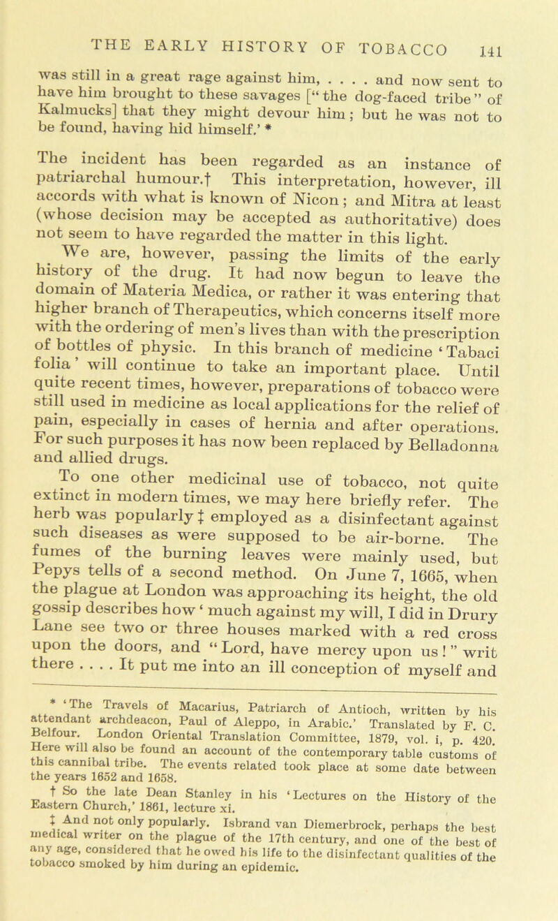 was still in a great rage against him, .... and now sent to have him brought to these savages [“ the dog-faeed tribe ” of Kalmucks] that they might devour him; but he was not to be found, having hid himself.’ * The incident has been regarded as an instance of patriarchal humour.f This interpretation, however, ill accords with what is known of Nicon; and Mitra at least (whose decision may be accepted as authoritative) does not seem to have regarded the matter in this light. We are, however, passing the limits of the early history of the drug. It had now begun to leave the domain of Materia Medica, or rather it was entering that higher branch of Therapeutics, which concerns itself more with the ordering of men’s lives than with the prescription of bottles of physic. In this branch of medicine ‘ Tabaci folia’ will continue to take an important place. Until quite recent times, however, preparations of tobacco were still used in medicine as local applications for the relief of pain, especially in cases of hernia and after operations. For such purposes it has now been replaced by Belladonna and allied drugs. To one other medicinal use of tobacco, not quite extinct in modern times, we may here briefly refer. The herb was popularly ^ employed as a disinfectant against such diseases as were supposed to be air-borne. The fumes of the burning leaves were mainly used, but Pepys tells of a second method. On June 7, 1665, when the plague at Loudon was approaching its height, the old gossip describes how ‘ much against my will, I did in Drury Lane see two or three houses marked with a red cross upon the doors, and “ Lord, have mercy upon us ! ” writ there .... It put me into an ill conception of myself and ‘The Travels of Macarius, Patriarch of Antioch, written by his attendant archdeacon, Paul of Aleppo, in Arabic.’ Translated by F. C. Belfour. London Oriental Translation Committee, 1879, vol. i, p. 42o! ere will also be found an account of the contemporary table customs of this cannibal tribe. The events related took place at some date between T.ritk iftSIO n lAiTO in his ‘Lectures on the History of the t So the late Dean Stanley Eastern Church,’ 1861, lecture .xl. t And not only popularly. Isbrand van Diemerbrock, perhaps the best medical writer on the plague of the 17th century, and one of the best of any age, considered that he owed his life to the disinfectant qualities of the tobacco smoked by him during an epidemic.