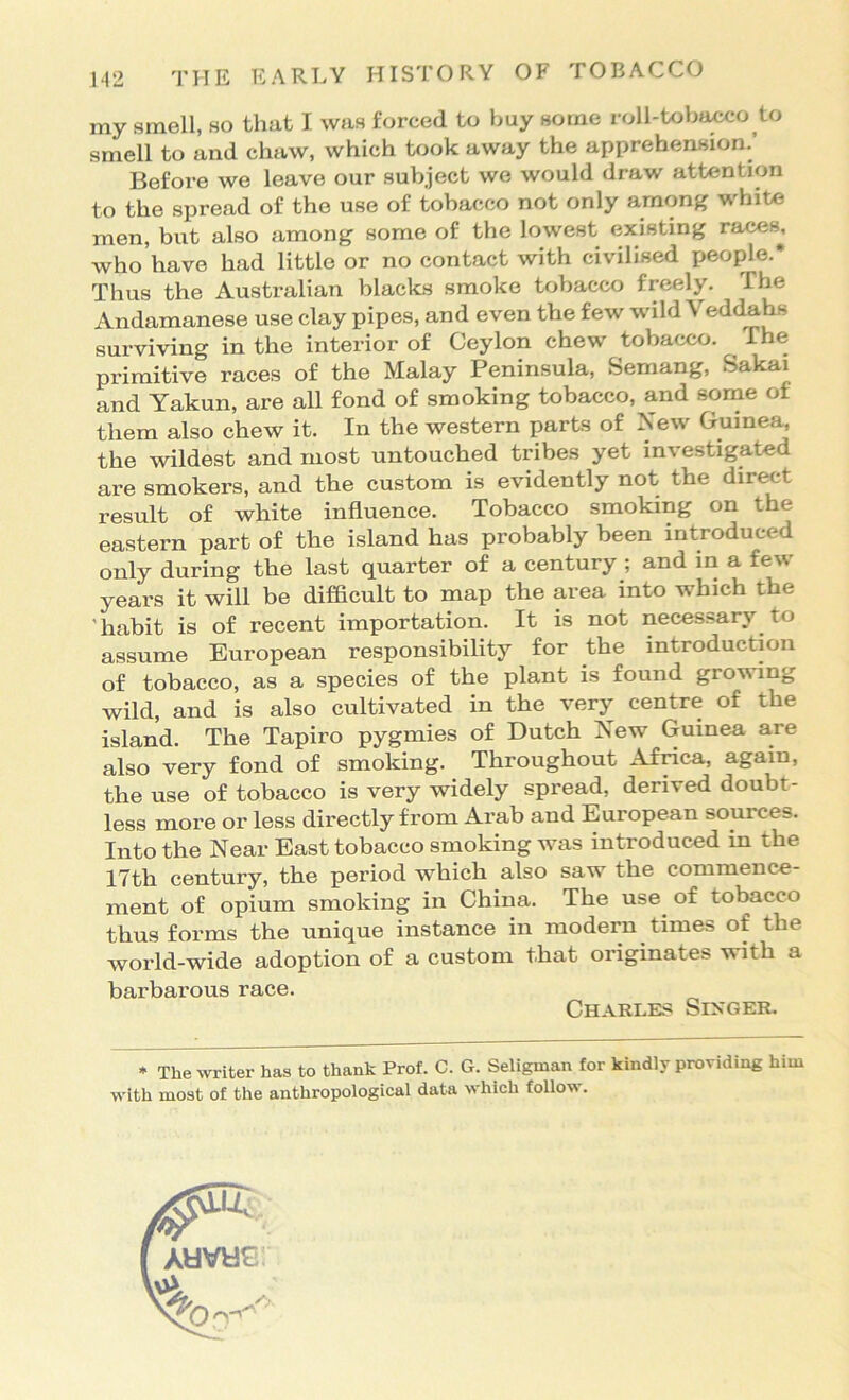 my smell, so that I was forced to buy some roll-tobacco to smell to and chaw, which took away the apprehension.’ Befoi-e we leave our subject we would draw attention to the spread of the use of tobacco not only among white men, but also among some of the lowest existing races^. Avho have had little or no contact with civilised people.* Thus the Australian blacks smoke tobacco freely. The Andamanese use clay pipes, and even the few wild Veddahs surviving in the interior of Ceylon chew tobacco. ^ The primitive races of the Malay Peninsula, Semang, Sakai and Yakun, are all fond of smoking tobacco, and some of them also chew it. In the western parts of New Guinea, the wildest and most untouched tribes yet investigated are smokers, and the custom is evidently not the direct result of white influence. Tobacco smoking on the eastern part of the island has probably been introduced only during the last quarter of a century ; and in a few years it will be difficult to map the area into which the 'habit is of recent importation. It is not necessary to assume European responsibility for the introduction of tobacco, as a species of the plant is found growing wild, and is also cultivated in the very centre of the island. The Tapiro pygmies of Dutch New Guinea are also very fond of smoking. Throughout Africa, again, the use of tobacco is very widely spread, derived doubt- less more or less directly from Arab and European sources. Into the Near East tobacco smoking was introduced in the 17th century, the period which also saw the commence- ment of opium smoking in China. The use of tobacco thus forms the unique instance in modern times of the world-wide adoption of a custom that originates with a barbarous race. * The writer has to thank Prof. C. G. Seligman for kindly providing him with most of the anthropological data which follow. Charles Sikger.