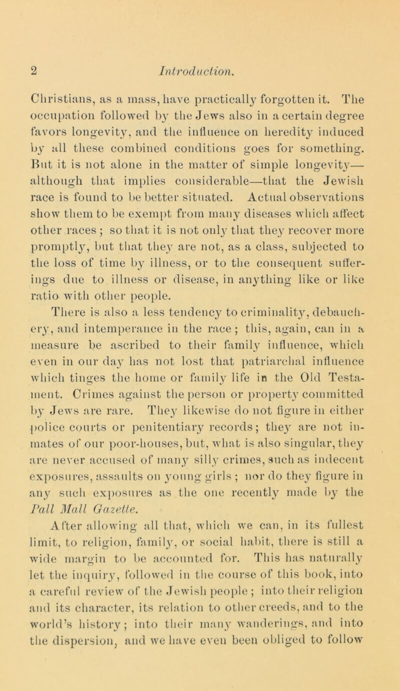 Christians, as a mass, have practically forgotten it. The occupation followed b}T the Jews also in a certain degree favors longevity, and the influence on heredity induced by all these combined conditions goes for something. But it is not alone in the matter of simple longevity— although that implies considerable—that the Jewish race is found to be better situated. Actual observations show them to be exempt from many diseases which affect other races ; so that it is not only that they recover more promptly, but that they are not, as a class, subjected to the loss of time b}^ illness, or to the consequent suffer- ings due to illness or disease, in anything like or like ratio with other people. There is also a less tendency to criminality, debauch- ery, and intemperance in the race; this, again, can in a measure be ascribed to their family influence, which even in our day has not lost that patriarchal influence which tinges the home or family life in the Old Testa- ment. Crimes against the person or property committed by Jews are rare. They likewise do not figure in either police courts or penitentiary records; the}^ are not in- mates of our poor-houses, but, what is also singular, they are never accused of many silly crimes, such as indecent exposures, assaults on young girls ; nor do they figure in any such exposures as the one recently made by the Pall Mall Gazette. After allowing all that, which we can, in its fullest limit, to religion, family, or social habit, there is still a wide margin to be accounted for. This has naturally let the inquiry, followed in the course of this book, into a careful review of the Jewish people ; into their religion and its character, its relation to other creeds, and to the world’s history; into their many wanderings, and into the dispersion, and we have even been obliged to follow
