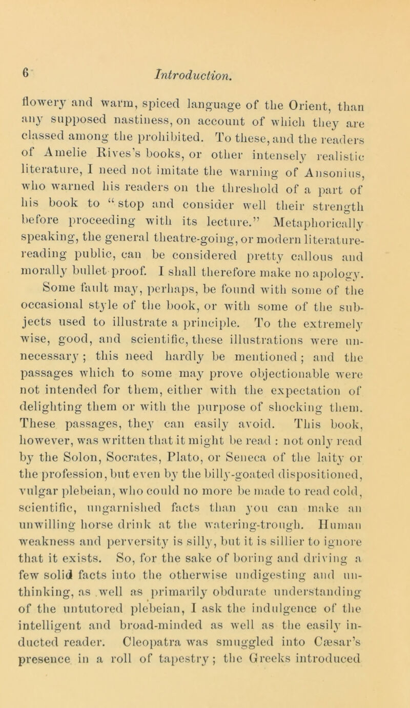 flowery and warm, spiced language of the Orient, than any supposed nastiness, on account of which they are classed among the prohibited. To these, and the readers ot Amelie Rives s books, or other intensely realistic liteiatme, I need not imitate the warning of Ansonius, who warned his readers on the threshold of a part of his book to “■ stop and consider well their strength before proceeding with its lecture.” Metaphorically speaking, the general theatre-going, or modern literature- reading public, can be considered pretty callous and morally bullet proof. I shall therefore make no apology. Some fault may, perhaps, be found with some of the occasional style of the book, or with some of the sub- jects used to illustrate a principle. To the extremely wise, good, and scientific, these illustrations were un- necessary ; this need hardly be mentioned; and the passages which to some may prove objectionable were not intended for them, either with the expectation of delighting them or with the purpose of shocking them. These passages, they can easily avoid. This book, however, was written that it might be read : not only read b}T the Solon, Socrates, Plato, or Seneca of the laity or the profession,but even by the billy-goated dispositioned, vulgar plebeian, who could no more be made to read cold, scientific, ungarnished facts than 3-011 can make an unwilling horse drink at the watering-trough. Human weakness and perversity is sill}-, but it is sillier to ignore that it exists. So, for the sake of boring and driving a few solid facts into the otherwise undigesting and un- thinking, as well as primarily obdurate understanding of the untutored plebeian, I ask the indulgence of the intelligent and broad-minded as well as the easily in- ducted reader. Cleopatra was smuggled into Caesar’s presence in a roll of tapestry; the Greeks introduced