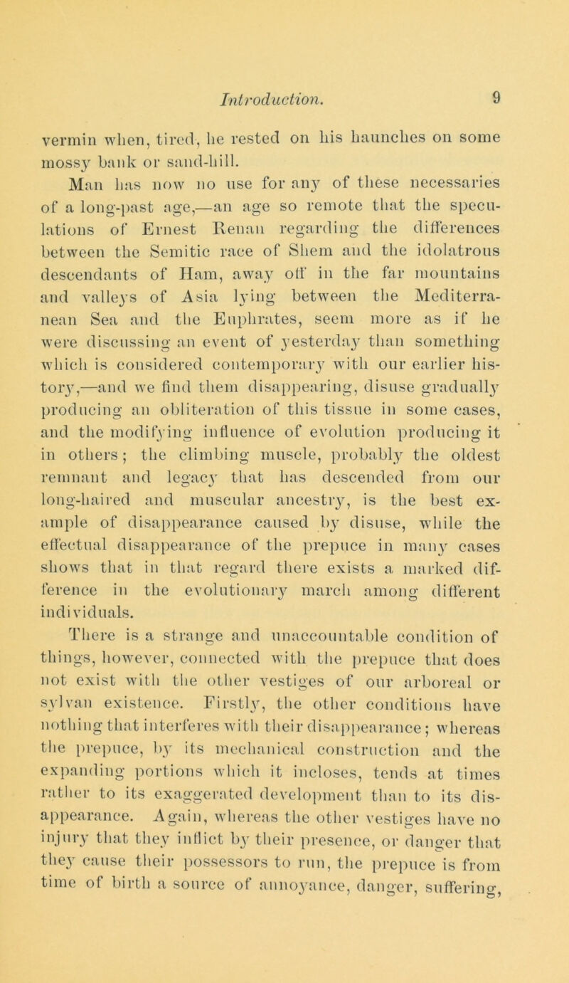 vermin when, tired, lie rested on his haunches on some mossy bank or sand-hill. Man has now no use for an}' of these necessaries of a long-past age,—an age so remote that the specu- lations of Ernest Renan regarding the differences between the Semitic race of Sliem and the idolatrous descendants of Ham, away off in the far mountains and valleys of Asia lying between the Mediterra- nean Sea and the Euphrates, seem more as if he were discussing an event of yesterday than something which is considered contemporary with our earlier his- tory,—and we find them disappearing, disuse gradually producing an obliteration of this tissue in some cases, and the modifying influence of evolution producing it in others; the climbing muscle, probably the oldest remnant and legacy that has descended from our long-haired and muscular ancestry, is the best ex- ample of disappearance caused by disuse, while the effectual disappearance of the prepuce in many cases shows that in that regard there exists a marked dif- ference in the evolutionary march among different individuals. There is a strange and unaccountable condition of things, however, connected with the prepuce that does not exist with the other vestiges of our arboreal or sylvan existence. Firstly, the other conditions have nothing that interferes with their disappearance; whereas the prepuce, by its mechanical construction and the expanding portions which it incloses, tends at times rather to its exaggerated development than to its dis- appearance. Again, whereas the other vestiges have no injury that they inflict by their presence, or danger that they cause their possessors to run, the prepuce is from time of birth a source of annoyance, danger, suffering,