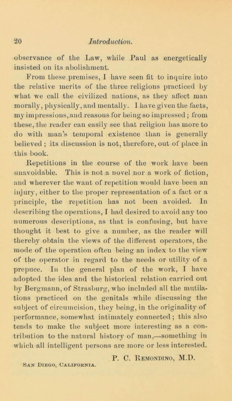 observance of the Law, while Paul as energetically insisted on its abolishment. From these premises, I have seen fit to inquire into the relative merits of the three religions practiced by what we call the civilized nations, as they affect man morally, physically, and mentally. I have given the facts, my impressions, and reasons for being so impressed ; from these, the reader can easily see that religion has more to do with man’s temporal existence than is generally believed ; its discussion is not, therefore, out of place in this book. Repetitions in the course of the work have been unavoidable. This is not a novel nor a work of fiction, and wherever the want of repetition would have been an injury, either to the proper representation of a fact or a principle, the repetition has not been avoided. In describing the operations, I had desired to avoid any too numerous descriptions, as that is confusing, but have thought it best to give a number, as the reader will thereby obtain the views of the different operators, the mode of the operation often being an index to the view of the operator in regard to the needs or utility of a prepuce. In the general plan of the work, I have adopted the idea and the historical relation carried out by Bergmann, of Strasburg, who included all the mutila- tions practiced on the genitals while discussing the subject of circumcision, they being, in the originality of performance, somewhat intimately connected ; this also tends to make the subject more interesting as a con- tribution to the natural history of man,—something in which all intelligent persons are more or less interested. P. C. Remondino, M.D. San Diego, California.