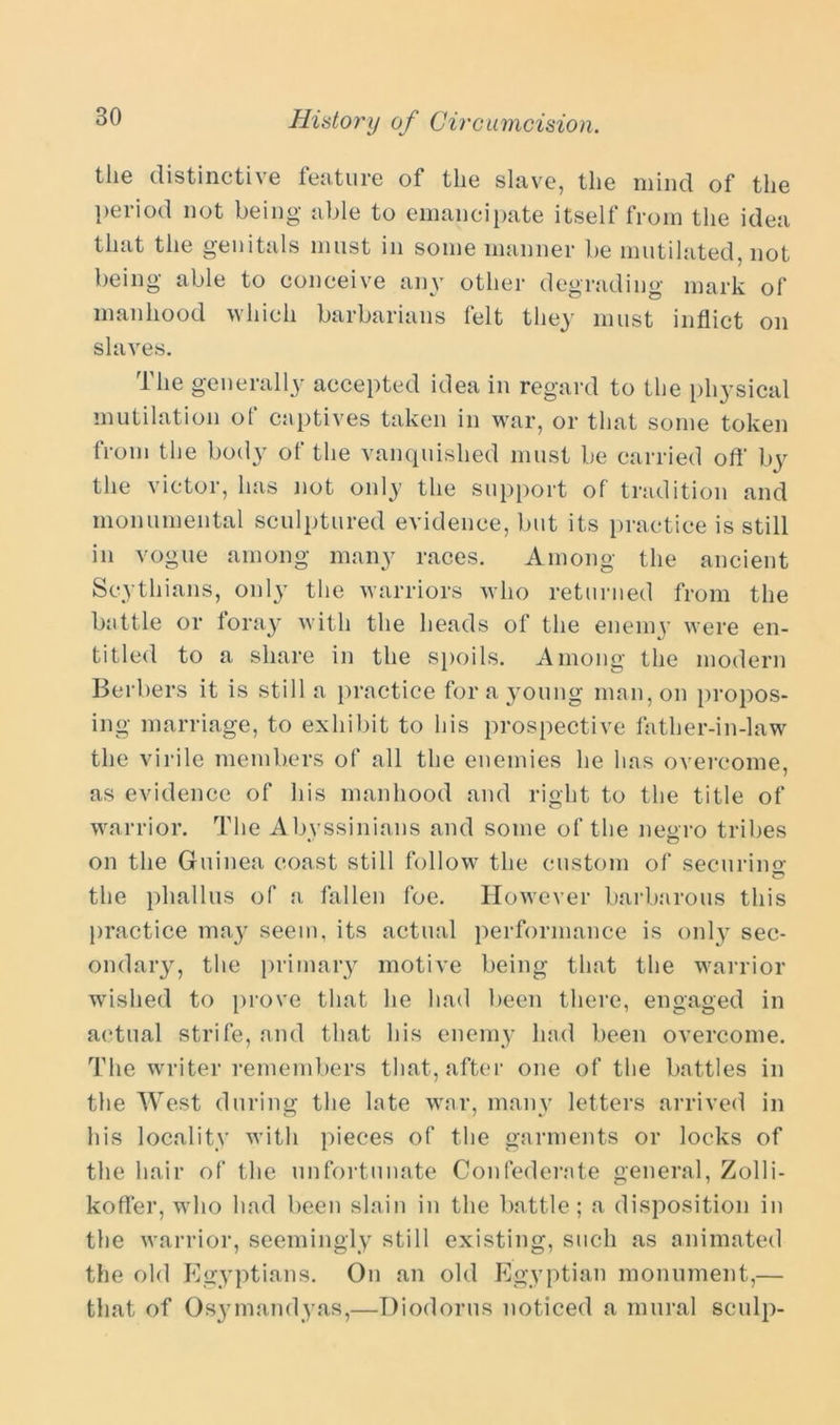 the distinctive feature of the slave, the mind of the period not being able to emancipate itself from the idea that the genitals must in some manner be mutilated, not being able to conceive any other degrading mark of manhood which barbarians felt they must inflict on slaves. The generally accepted idea in regard to the physical mutilation of captives taken in war, or that some token from the body of the vanquished must be carried off by the victor, has not only the support of tradition and monumental sculptured evidence, but its practice is still in vogue among many races. Among the ancient Scythians, only the warriors who returned from the battle or loray with the heads of the enemy were en- titled to a share in the spoils. Among the modern Berbers it is still a practice for a young man, on propos- ing marriage, to exhibit to his prospective father-in-law the virile members of all the enemies he has overcome, as evidence of his manhood and right to the title of warrior. The Abvssinians and some of the negro tribes on the Guinea coast still follow the custom of securing the phallus of a fallen foe. However barbarous this practice may seem, its actual performance is only sec- ondary, the primary motive being that the warrior wished to prove that he had been there, engaged in actual strife, and that his enemy had been overcome. The writer remembers that, after one of the battles in the West during the late war, many letters arrived in his locality with pieces of the garments or locks of the hair of the unfortunate Confederate general, Zolli- koffer, who had been slain in the battle; a disposition in the warrior, seemingly still existing, such as animated the old Egyptians. On an old Egyptian monument,— that of Osymandyas,—Diodorus noticed a mural sculp-