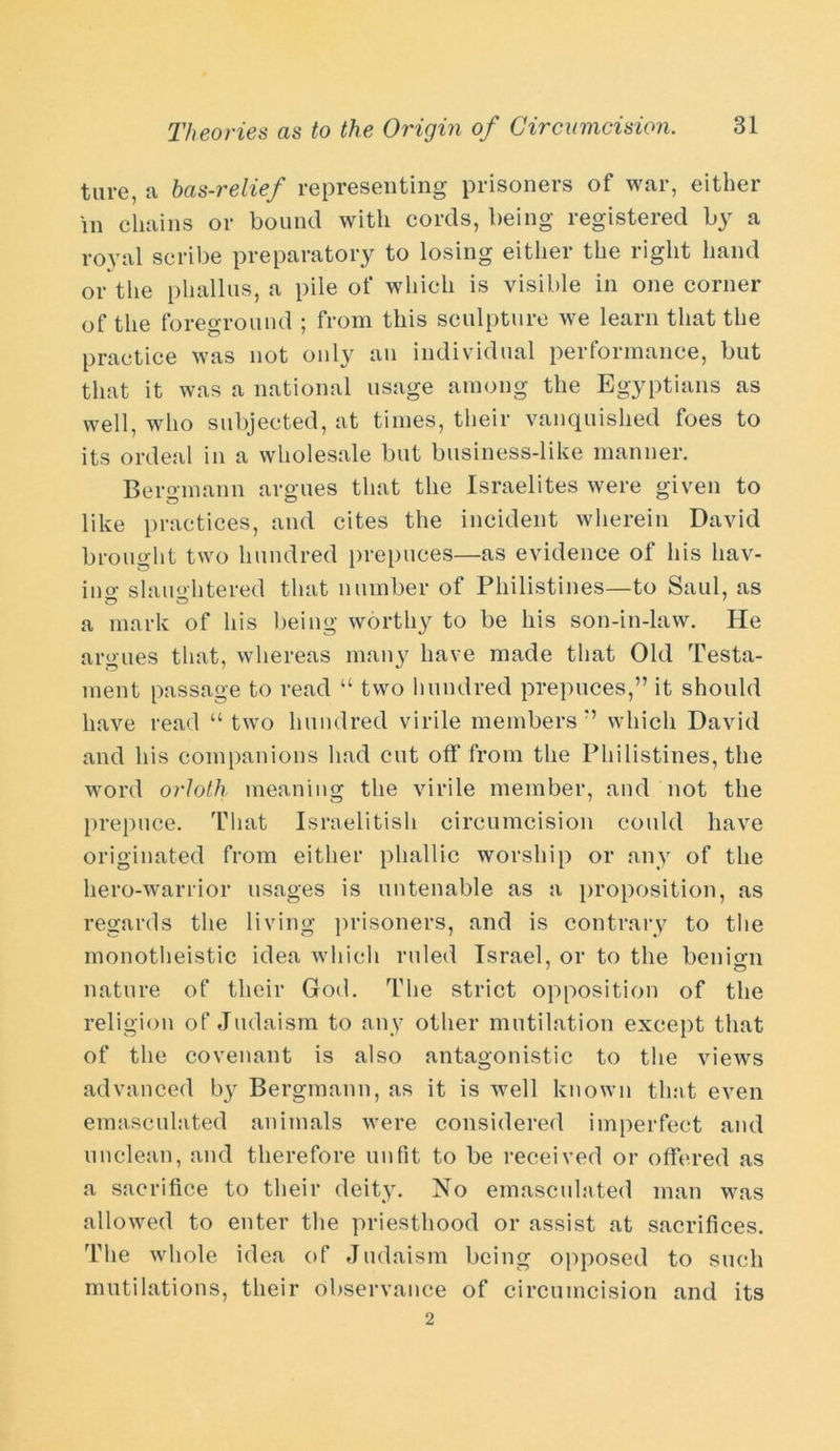 ture, a bas-relief representing prisoners of war, either in chains or bound with cords, being registered by a royal scribe preparatory to losing either the right hand or the phallus, a pile of which is visible in one corner of the foreground ; from this sculpture we learn that the practice was not only an individual performance, but that it was a national usage among the Egyptians as well, who subjected, at times, their vanquished foes to its ordeal in a wholesale but business-like manner. Bergmann argues that the Israelites were given to like practices, and cites the incident wherein David brought two hundred prepuces—as evidence of his hav- ino- slaughtered that number of Philistines—to Saul, as a mark of his being worthy to be his son-in-law. He ar<>'ues that, whereas many have made that Old Testa- ment passage to read “ two hundred prepuces,” it should have read “ two hundred virile members ” which David and his companions had cut off from the Philistines, the word orloth meaning the virile member, and not the prepuce. That Israelitish circumcision could have originated from either phallic worship or any of the hero-warrior usages is untenable as a proposition, as regards the living prisoners, and is contrary to the monotheistic idea which ruled Israel, or to the benign nature of their God. The strict opposition of the religion of Judaism to any other mutilation except that of the covenant is also antagonistic to the views advanced by Bergmann, as it is well known that even emasculated animals were considered imperfect and unclean, and therefore unfit to be received or offered as a sacrifice to their deity. No emasculated man was allowed to enter the priesthood or assist at sacrifices. The whole idea of Judaism being opposed to such mutilations, their observance of circumcision and its 2