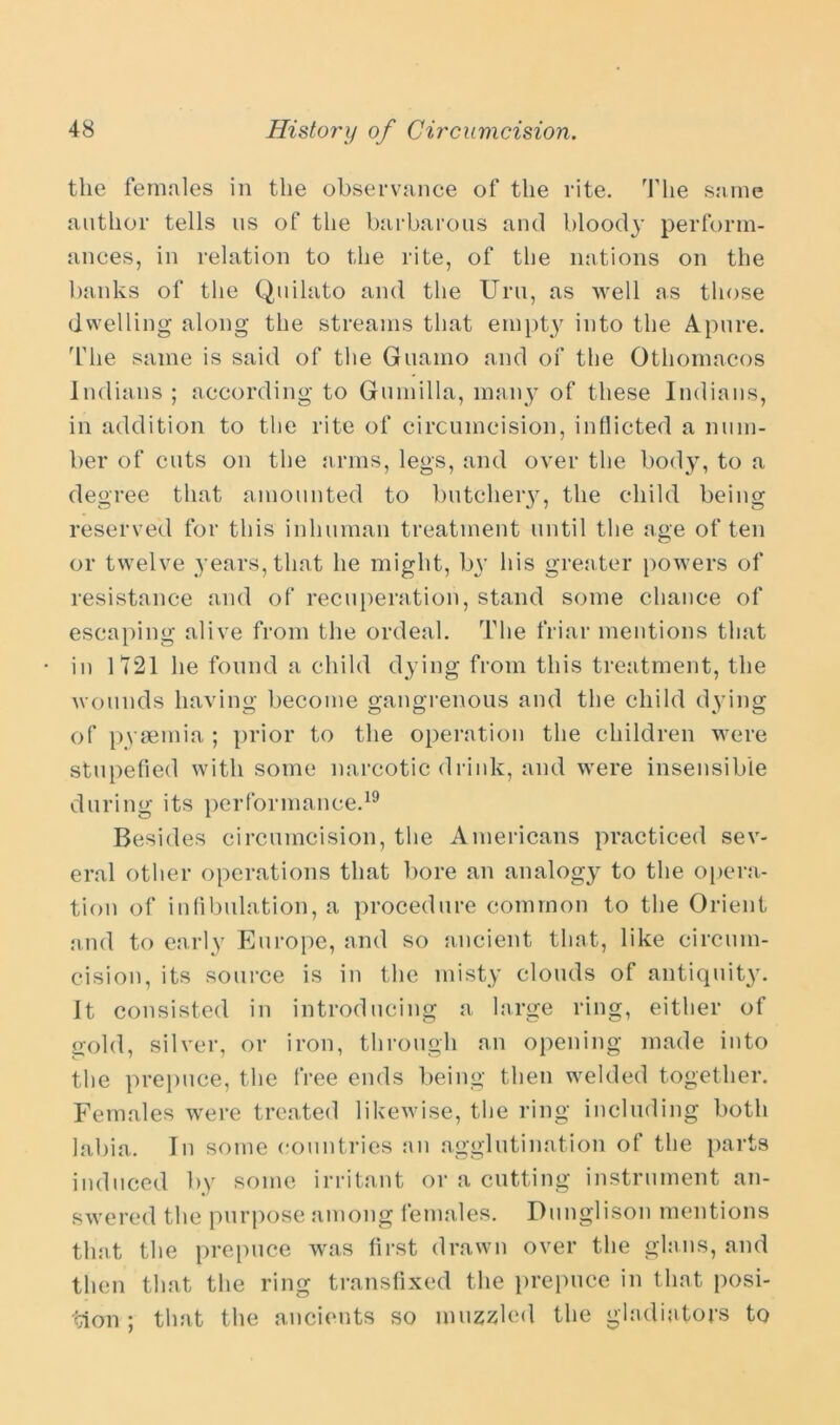 the females in the observance of the rite. The same author tells us of the barbarous and bloody perform- ances, in relation to the rite, of the nations on the banks of the Quilato and the Urn, as well as those dwelling along the streams that empty into the Apure. The same is said of the Guamo and of the Othomacos Indians ; according to Gumilla, many of these Indians, in addition to the rite of circumcision, indicted a num- ber of cuts on the arms, legs, and over the body, to a degree that amounted to butchery, the child being reserved for this inhuman treatment until the age often or twelve years, that he might, by his greater powers of resistance and of recuperation, stand some chance of escaping alive from the ordeal. The friar mentions that in 1721 he found a child dying from this treatment, the wounds having become gangrenous and the child dying of pyaemia ; prior to the operation the children were stupefied with some narcotic drink, and were insensible during its performance.19 Besides circumcision, the Americans practiced sev- eral other operations that bore an analogy to the opera- tion of infibulation, a procedure common to the Orient and to early Europe, and so ancient that, like circum- cision, its source is in the misty clouds of antiquity. It consisted in introducing a large ring, either of gold, silver, or iron, through an opening made into the prepuce, the free ends being then welded together. Females were treated likewise, the ring including both labia. In some countries an agglutination of the parts induced by some irritant or a cutting instrument an- swered the purpose among females. Dunglison mentions that the prepuce was first drawn over the glans, and then that the ring transfixed the prepuce in that posi- tion ; that the ancients so muzzled the gladiators to