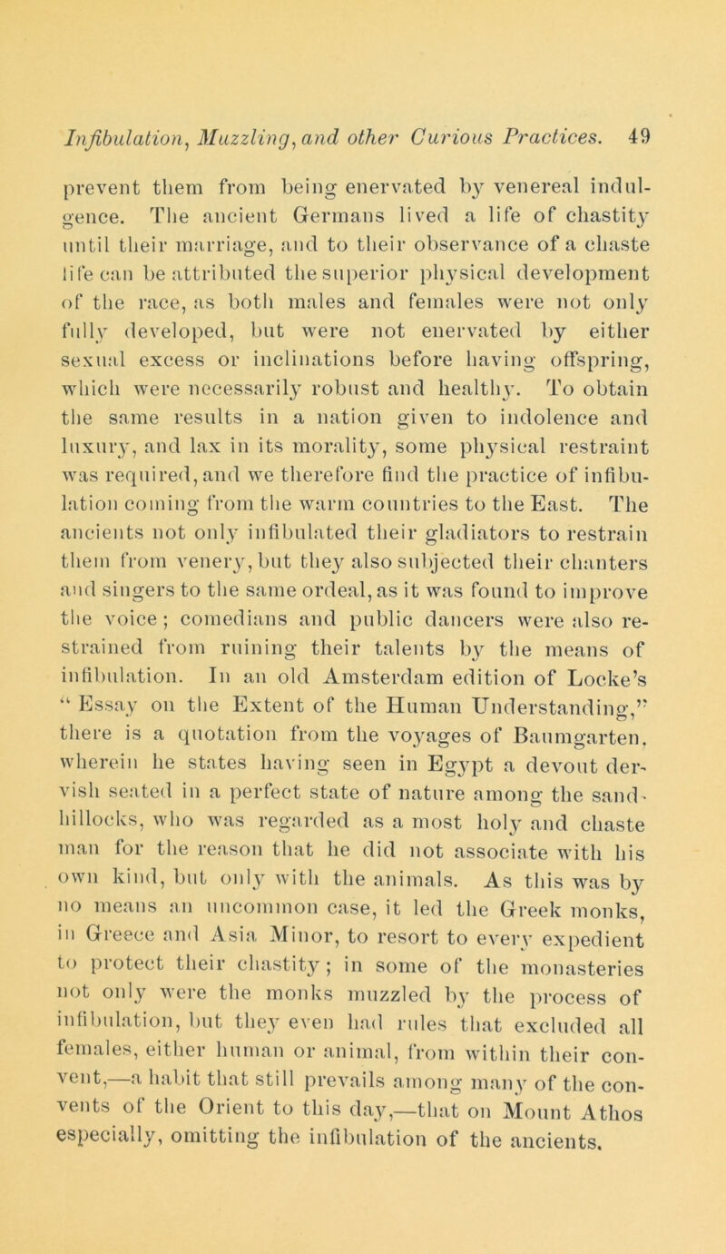 prevent them from being enervated by venereal indul- gence. The ancient Germans lived a life of chastity until their marriage, and to their observance of a chaste life can be attributed the superior physical development of the race, as both males and females were not only fully developed, but were not enervated by either sexual excess or inclinations before having offspring, which were necessarily robust and healthy. To obtain the same results in a nation given to indolence and luxury, and lax in its morality, some physical restraint was required, and we therefore find the practice of infibu- lation coming from the warm countries to the East. The ancients not only infibulated their gladiators to restrain them from venery,but they also subjected their chanters and singers to the same ordeal,as it was found to improve the voice ; comedians and public dancers were also re- strained from ruining their talents by the means of infibulation. In an old Amsterdam edition of Locke’s ‘k Essay on the Extent of the Human Understandum,” there is a quotation from the voyages of Baumgarten. wherein he states having seen in Egypt a devout der- vish seated in a perfect state of nature among the sand- hillocks, who was regarded as a most holy and chaste man for the reason that he did not associate with his own kind, but only with the animals. As this was by no means an uncommon case, it led the Greek monks, in Greece and Asia Minor, to resort to every expedient to protect their chastity; in some of the monasteries not only were the monks muzzled by the process of infibulation, but they even had rules that excluded all females, either human or animal, from within their con- vent, a habit that still prevails among many of the con- vents of the Orient to this day,—that on Mount Athos especially, omitting the infibulation of the ancients.