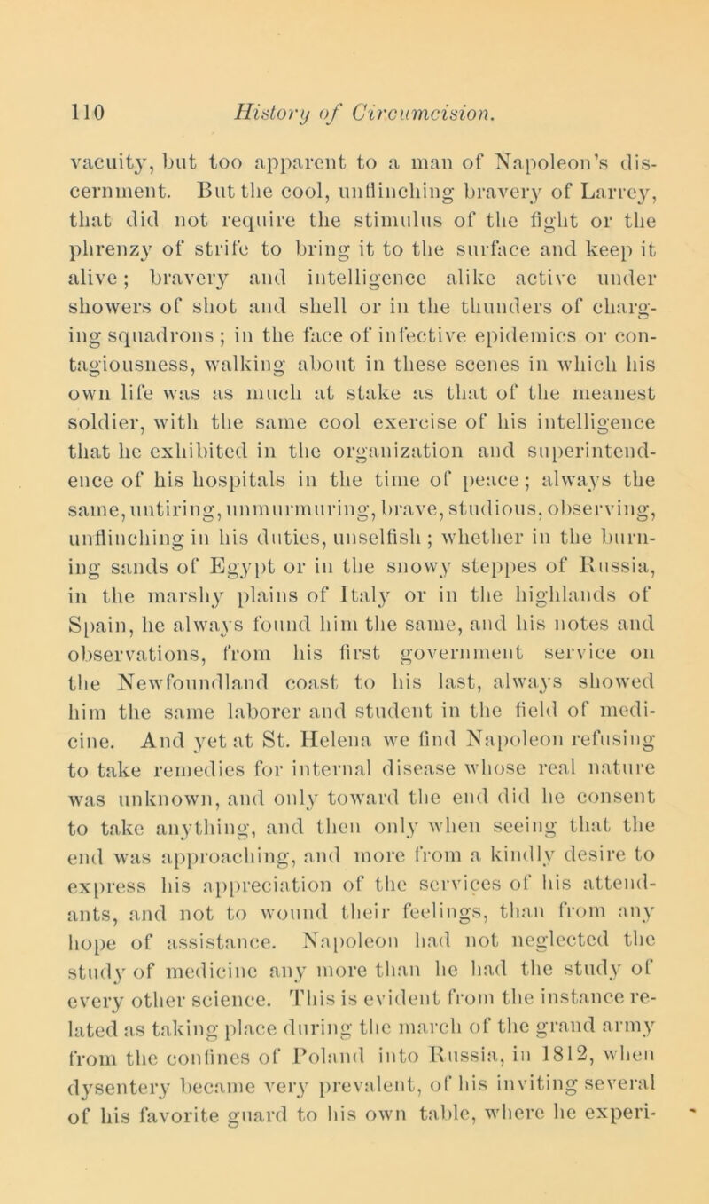 vacuity, but too apparent to a man of Napoleon’s dis- cernment. But the cool, unflinching bravery of Larrey, that did not require the stimulus of the fight or the phrenzy of strife to bring it to the surface and keep it alive; bravery and intelligence alike active under showers of shot and shell or in the thunders of charg- ing squadrons ; in the face of infective epidemics or con- tagiousness, walking about in these scenes in which his own life was as much at stake as that of the meanest soldier, with the same cool exercise of his intelligence that he exhibited in the organization and superintend- ence of his hospitals in the time of peace; always the same, untiring, unmurmuring, brave, studious, observing, unflinching in his duties, unselfish; whether in the burn- ing sands of Egypt or in the snowy steppes of Russia, in the marshy plains of Italy or in the highlands of Spain, he always found him the same, and his notes and observations, from his first government service on the Newfoundland coast to his last, always showed him the same laborer and student in the field of medi- cine. And yet at St. Helena we find Napoleon refusing to take remedies for internal disease whose real nature was unknown, and only toward the end did he consent to take anything, and then only when seeing that the end was approaching, and more from a kindly desire to express his appreciation of the services of his attend- ants, and not to wound their feelings, than from any hope of assistance. Napoleon had not neglected the study of medicine any more than he had the study of every other science. This is evident from the instance re- lated as taking place during the march of the grand army from the confines of Poland into Russia, in 1812, when dysentery became veiy prevalent, of his inviting several of his favorite guard to his own table, where he experi-