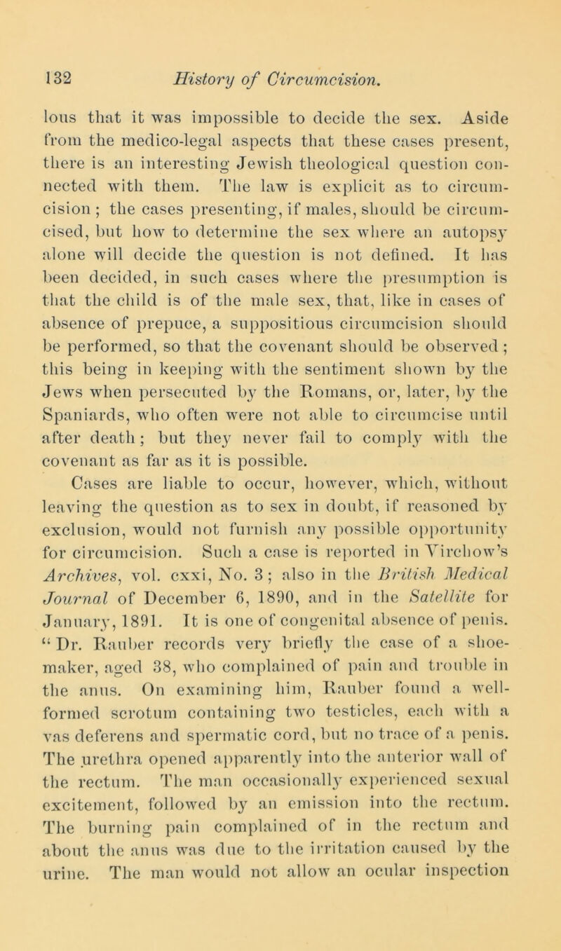 lous that it was impossible to decide the sex. Aside from the medico-legal aspects that these cases present, there is an interesting Jewish theological question con- nected with them. The law is explicit as to circum- cision ; the cases presenting, if males, should be circum- cised, but how to determine the sex where an autops}’ alone will decide the question is not defined. It has been decided, in such cases where the presumption is that the child is of the male sex, that, like in cases of absence of prepuce, a suppositious circumcision should be performed, so that the covenant should be observed ; this being in keeping with the sentiment shown b}^ the Jews when persecuted by the Romans, or, later, by the Spaniards, who often were not able to circumcise until after death; but they never fail to comply with the covenant as far as it is possible. Cases are liable to occur, however, which, without leaving the question as to sex in doubt, if reasoned by exclusion, would not furnish any possible opportunity for circumcision. Such a case is reported in Virchow’s Archives, vol. cxxi, No. 3; also in the British Medical Journal of December 6, 1890, and in the Satellite for January, 1891. It is one of congenital absence of penis. “ Dr. Kan her records very briefly the case of a shoe- maker, aged 38, who complained of pain and trouble in the anus. On examining him, Rauber found a well- formed scrotum containing two testicles, each with a vas deferens and spermatic cord, but no trace of a penis. The urethra opened apparently into the anterior wall of the rectum. The man occasionally experienced sexual excitement, followed by an emission into the rectum. The burning pain complained of in the rectum and about the anus was due to the irritation caused by the urine. The man would not allow an ocular inspection