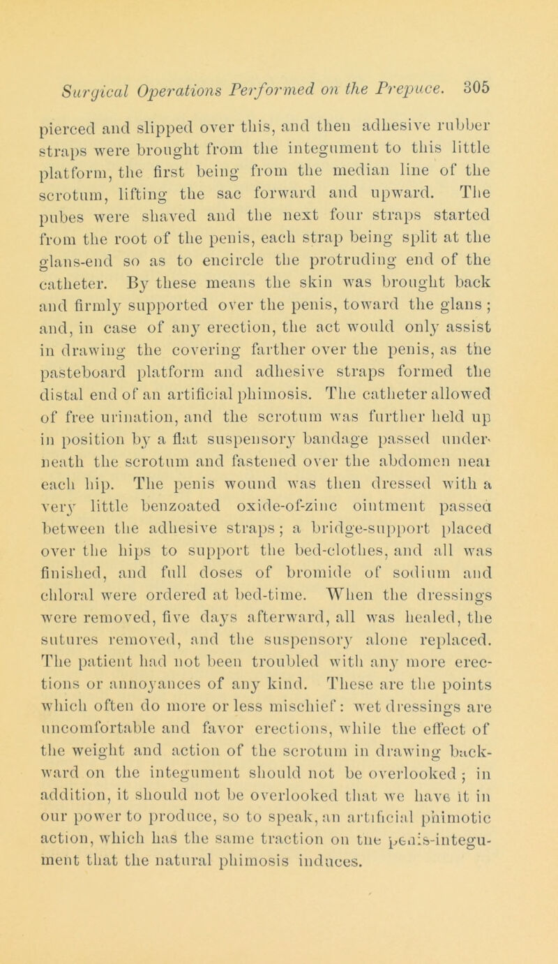 pierced and slipped over this, and then adhesive rubber straps were brought from the integument to this little platform, the first being from the median line of the scrotum, lifting the sac forward and upward. The pubes were shaved and the next four straps started from the root of the penis, each strap being split at the glans-end so as to encircle the protruding end of the catheter. By these means the skin was brought back and firmly supported over the penis, toward the glans ; and, in case of an}r erection, the act would 011I3' assist in drawing the covering farther over the penis, as the pasteboard platform and adhesive straps formed the distal end of an artificial phimosis. The catheter allowed of free urination, and the scrotum was further held up in position by a flat suspensory bandage passed under' neath the scrotum and fastened over the abdomen near each hip. The penis wound was then dressed with a veiy little benzoated oxide-of-zinc ointment passed between the adhesive straps ; a bridge-support placed over the hips to support the bed-clothes, and all was finished, and full doses of bromide of sodium and chloral were ordered at bed-time. When the dressings were removed, five days afterward, all was healed, the sutures removed, and the suspensory alone replaced. The patient had not been troubled with any more erec- tions or annoyances of any kind. These are the points which often do more or less mischief: wet dressings are uncomfortable and favor erections, while the effect of the weight and action of the scrotum in drawing buck- ward on the integument should not be overlooked ; in addition, it should not be overlooked that we have it in our power to produce, so to speak, an artificial phimotic action, which has the same traction on tne penis-integu- ment that the natural phimosis induces.