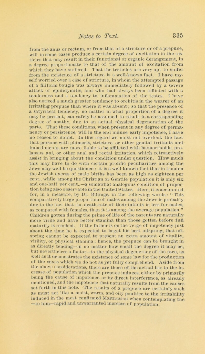 from the anus or rectum, or from that of a stricture or of a prepuce, will in some cases produce a certain degree of excitation in the tes- ticles that may result in their functional or organic derangement, in a degree proportionate to that of the amount of excitation from which they have suffered. That the testicles are very apt to suffer from the existence of a stricture is a well-known fact. I have my- self worried over a case of stricture, in whom the attempted passage of a filiform bougie wras always immediately followed by a severe attack of epididymitis, and who had always been afflicted with a tenderness and a tendency to inflammation of the testes. I have also noticed a much greater tendency to orchitis in the wearer of an irritating prepuce than where it was absent; so that the presence of a satyriacal tendency, no matter in what proportion of a degree it may be present, can safely be assumed to result in a corresponding degree of apathy, due to an actual physical degeneration of the parts. That these conditions, when present in any degree of perma- nency or persistence, will in the end induce early impotence, I have no reason to doubt. In this regard we must not overlook the fact that persons with phimosis, stricture, or other genital irritants and impediments, are more liable to be afflicted with haemorrhoids, pro- lapsus ani, or other anal and rectal irritation, which retroactively assist in bringing about the condition under question. How much this may have to do with certain prolific peculiarities among the Jews may well be questioned ; it is a well-known fact that in London the Jewish excess of male births has been as high as eighteen per cent., while among the Christian or Gentile population it is only six and one-half per cent.,—a somewhat analogous condition of propor- tion being also observable in the United States. Here, it is accounted for, in a measure, by Dr. Billings, in the following words: “This comparatively large proportion of males among the Jews is probably due to the fact that the death-rate of their infants is less for males, as compared with females, than it is among the average population.” Children gotten during the prime of life of the parents are naturally more virile and have better stamina than those gotten before full maturity is reached. If the father is on the verge of impotency just about the time he is expected to beget his best offspring, that off- spring cannot be expected to present an extra amount of vitality, virility, or physical stamina; hence, the prepuce can be brought in as directly tending—in no matter how small the degree it may be, but nevertheless a factor—to the physical degeneracy of the race, as well as it demonstrates the existence of some law for the production of the sexes which we do not as yet fully comprehend. Aside from the above considerations, there are those of the actual bar to the in- crease of population which the prepuce induces, either by primarily being the cause of impotence or by direct interference, as already mentioned, and the impotence that naturally results from the causes set forth in this note. The results of a prepuce are certainly such as must act like a moist, warm, and oily poultice to the irritability induced in the most continued IMalthusian when contemplating the —to him—rapid and unwarranted increase of population.