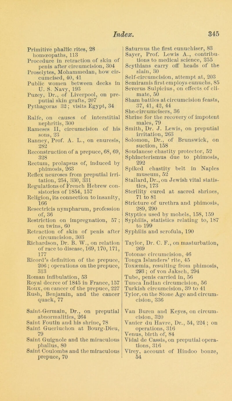 Primitive phallic rites, 28 homoeopaths, 113 Procedure in retraction of skin of penis after circumcision, 304 Proselytes, Mohammedan, how cir- cumcised, 40, 41 Public women between decks in U. S. Navy, 193 Puzey, Dr., of Liverpool, on pre- putial skin grafts, 207 Pythagoras 32 ; visits Egypt, 34 Ralfe, on causes of interstitial nephritis, 300 Raineses II, circumcision of his sons, 23 Ranney, Prof. A. L., on enuresis, 282 Reconstruction of a prepuce, 68, 69, 328 Rectum, prolapsus of, induced by phimosis, 263 Reflex neuroses from preputial irri- tation, 254, 330, 331 Regulations of French Hebrew con- sistories of 1854, 157 Religion, its connection to insanity, 166 Resectricis nympharum, profession of, 36 Restriction on impregnation, 57; on twins, 60 Retraction of skin of penis after circumcision, 303 Richardson, Dr. B. W., on relation of race to disease, 169,170,171, 177 Ricord’s definition of the prepuce, 206; operations on the prepuce, 313 Roman inflbulation, 53 Royal decree of 1845 in France, 157 Roux, on cancer of the prepuce, 227 Rush, Benjamin, and the cancer quack,77 Saint-Germain, Dr., on preputial abnormalities, 264 Saint Foutin and his shrine, 78 Saint Guerluchon at Bourg-Dieu, 79 Saint Guignole and the miraculous phallus, 80 Saint Coulombs and the miraculous prepuce, 70 Saturnus the first eunucliiser, 83 Sayer, Prof. Lewis A., contribu- tions to medical science, 255 Scythians carry off' heads of the slain, 30 Self-circumcision, attempt at, 203 Semiramis first employs eunuchs, 85 Severus Sulpicius, on effects of cli- mate, 50 Sham battles at circumcision feasts, 37, 41, 42, 44 She-circumcisers, 36 Shrine for the recovery of impotent males, 79 Smith, Dr. J. Lewis, on preputial irritation, 263 Solomon, Dr., of Brunswick, on suction, 158 Soudanese chastity protector, 52 Sphincterismus due to phimosis, 292 Spiked chastity belt in Naples museum, 52 Stallard, Dr., on Jewish vital statis- tics, 173 Sterility cured at sacred shrines, 71 to 81 Stricture of urethra and phimosis, 289, 290 Styptics used by moliels, 158, 159 Syphilis, statistics relating to, 187 to 199 Syphilis and scrofula, 190 Taylor, Dr. C. F., on masturbation, 269 Totonac circumcision, 46 Tonga Islanders’ rite, 45 Toxaemia, resulting from phimosis, 293 ; of von Jaksch, 294 Tube, penis carried in, 56 Tunca Indian circumcision, 56 Turkish circumcision, 39 to 41 Tylor, on the Stone Age and circum- cision, 336 Van Buren and Keyes, on circum- cision, 320 Yanier du Havre, Dr., 54, 224; on operations, 316 Venus, birth of, 84 Vidal de Cassis, on preputial opera- tions, 316 Virey, account of Hindoo bonze, 54