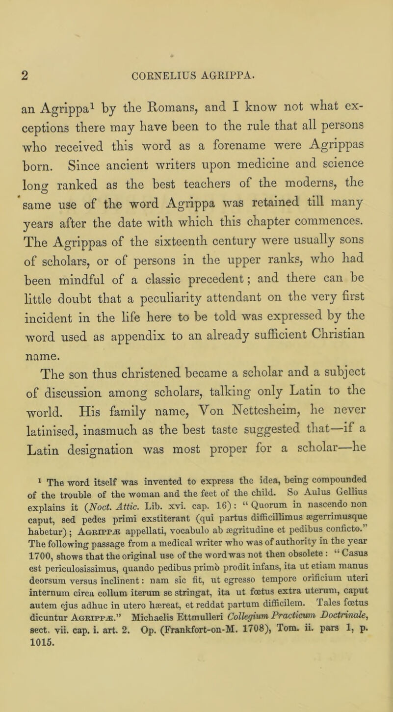 an Agrippa1 by the Romans, and I know not what ex- ceptions there may have been to the rule that all persons who received this word as a forename were Agrippas born. Since ancient writers upon medicine and science lono- ranked as the best teachers of the moderns, the O ’same use of the word Agrippa was retained till many years after the date with which this chapter commences. The Agrippas of the sixteenth century were usually sons of scholars, or of persons in the upper ranks, who had been mindful of a classic precedent; and there can be little doubt that a peculiarity attendant on the very first incident in the life here to be told was expressed by the word used as appendix to an already sufficient Christian name. The son thus christened became a scholar and a subject of discussion among scholars, talking only Latin to the world. His family name, Von Nettesheim, he never latinised, inasmuch as the best taste suggested that—if a Latin designation was most proper for a scholar—he 1 The word itself -was invented to express the idea, being compounded of the trouble of the woman and the feet of the child. So Aulus Gellius explains it (Noct. Attic. Lib. xvi. cap. 16): “ Quorum in nascendo non caput, sed pedes primi exstiterant (qui partus difficillimus segerrimusque habetur) ; Agripp.® appellati, vocabulo ab tegritudine et pedibus conficto.’ The following passage from a medical writer who was of authority in the year 1700, shows that the original use of the word was not then obsolete: “ Casus est periculosissimus, quando pedibus primb prodit infans, ita ut etiam manus deorsum versus inclinent: nam sic fit, ut egresso tempore orificium uteri internum circa collum iterum se stringat, ita ut foetus extra uterum, caput autem ejus adhuc in utero hicreat, et reddat partum difficilem. dales foetus dicuntur Agrippa.” Michaelis Ettmulleri Collegium Practicum Doctrinale, sect. vii. cap. i. art. 2. Op. (Frankfort-on-M. 1708), Tom. ii. pars 1, p. 1015.