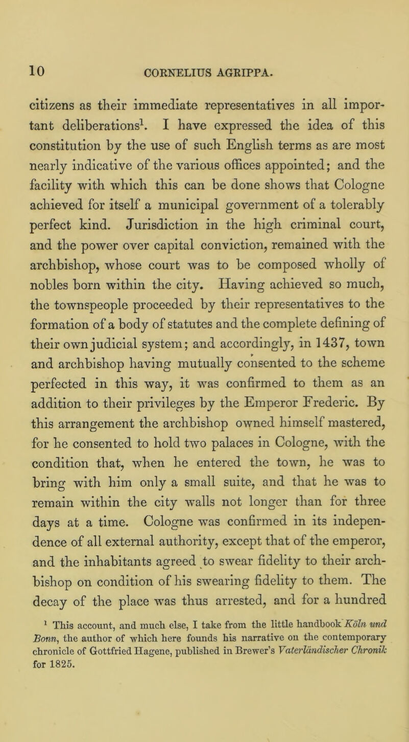 citizens as their immediate representatives in all impor- tant deliberations1. I have expressed the idea of this constitution by the use of such English terms as are most nearly indicative of the various offices appointed; and the facility with which this can be done shows that Cologne achieved for itself a municipal government of a tolerably perfect kind. Jurisdiction in the high criminal court, and the power over capital conviction, remained with the archbishop, whose court was to be composed wholly of nobles born within the city. Having achieved so much, the townspeople proceeded by their representatives to the formation of a body of statutes and the complete defining of their own judicial system; and accordingly, in 1437, town and archbishop having mutually consented to the scheme perfected in this way, it was confirmed to them as an addition to their privileges by the Emperor Frederic. By this arrangement the archbishop owned himself mastered, for he consented to hold two palaces in Cologne, with the condition that, when he entered the town, he was to bring with him only a small suite, and that he was to remain within the city walls not longer than for three days at a time. Cologne was confirmed in its indepen- dence of all external authority, except that of the emperor, and the inhabitants agreed to swear fidelity to their arch- bishop on condition of his swearing fidelity to them. The decay of the place was thus arrested, and for a hundred 1 This account, and much else, I take from the little handbook Koln und Bonn, the author of which here founds his narrative oil the contemporary chronicle of Gottfried Hagene, published in Brewer’s Vaterliindischer Ckronik for 1825.