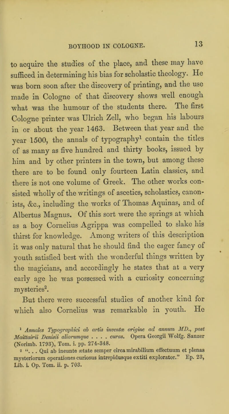 BOYHOOD IN COLOGNE. to acquire the studies of the place, and these may have sufficed in determining his bias for scholastic theology. He was born soon after the discovery of printing, and the use made in Cologne of that discovery shows well enough what was the humour of the students there. The first Cologne printer was Ulrich Zell, who began his labours in or about the year 1463. Between that year and the year 1500, the annals of typography1 contain the titles of as many as five hundred and thirty books, issued by him and by other printers in the town, but among these there are to be found only fourteen Latin classics, and there is not one volume of Greek. The other works con- sisted wholly of the writings of ascetics, scholastics, canon- ists, &c., including the works of Thomas Aquinas, and of Albertus Magnus. Of this sort were the springs at which as a boy Cornelius Agrippa was compelled to slake his thirst for knowledge. Among writers of this description it was only natural that he should find the eager fancy of youth satisfied best with the wonderful things written by the magicians, and accordingly he states that at a very early age he was possessed with a curiosity concerning mysteries2. But there were successful studies of another kind for which also Cornelius was remarkable in youth. He 1 Annales Typographies ah artis inventas origine ad annum MD., post Maittairii Denisii aliorumque .... euros. Opera Georgii Wolfg. Sanzer (Norimb. 1793), Tom. i. pp. 274-348. 2 “. . . Qui ab ineunte retate semper circa mirabilium effectuum et plenas mysteriorum operationes curiosus intrepidusque extiti explorator.” Ep. 23, Lib. L Op. Tom. ii. p. 703.