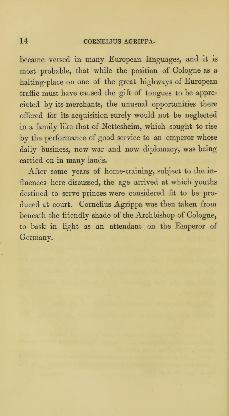 became versed in many European languages, and it is most probable, that while the position of Cologne as a halting-place on one of the great highways of European traffic must have caused the gift of tongues to be appre- ciated by its merchants, the unusual opportunities there offered for its acquisition surely would not be neglected in a family like that of Nettesheim, which sought to rise by the performance of good service to an emperor whose daily business, now war and now diplomacy, was being carried on in many lands. After some years of home-training, subject to the in- fluences here discussed, the age arrived at which youths destined to serve princes were considered fit to be pro- duced at court. Cornelius Agrippa was then taken from beneath the friendly shade of the Archbishop of Cologne, to bask in light as an attendant on the Emperor of Germany.