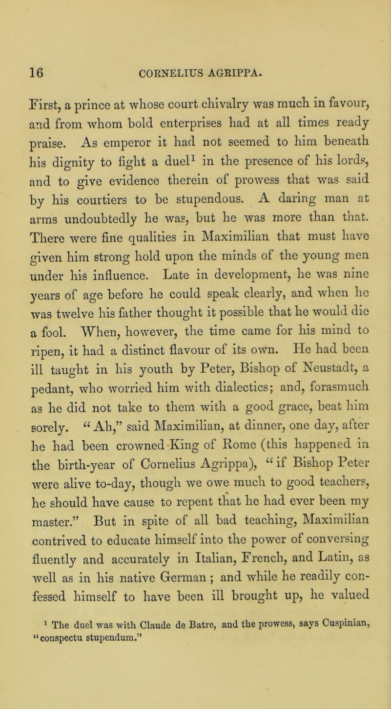 First, a prince at whose court chivalry was much in favour, and from whom hold enterprises had at all times ready praise. As emperor it had not seemed to him beneath his dignity to fight a duel1 in the presence of his lords, and to give evidence therein of prowess that was said by his courtiers to be stupendous. A daring man at arms undoubtedly he was, but he was more than that. There were fine qualities in Maximilian that must have given him strong hold upon the minds of the young men under his influence. Late in development, he was nine years of age before he could speak clearly, and when he was twelve his father thought it possible that he would die a fool. When, however, the time came for his mind to ripen, it had a distinct flavour of its own. He had been ill taught in his youth by Peter, Bishop of Neustadt, a pedant, who worried him with dialectics; and, forasmuch as he did not take to them with a good grace, beat him sorely. “ Ah,” said Maximilian, at dinner, one day, after he had been crowned King of Rome (this happened in the birth-year of Cornelius Agrippa), “ if Bishop Peter were alive to-day, though we owe much to good teachers, he should have cause to repent that he had ever been my master.” But in spite of all bad teaching, Maximilian contrived to educate himself into the power of conversing fluently and accurately in Italian, French, and Latin, as well as in his native German ; and while he readily con- fessed himself to have been ill brought up, he valued 1 The duel ■was with Claude de Batre, and the prowess, says Cuspinian, “conspectu stupendum.”