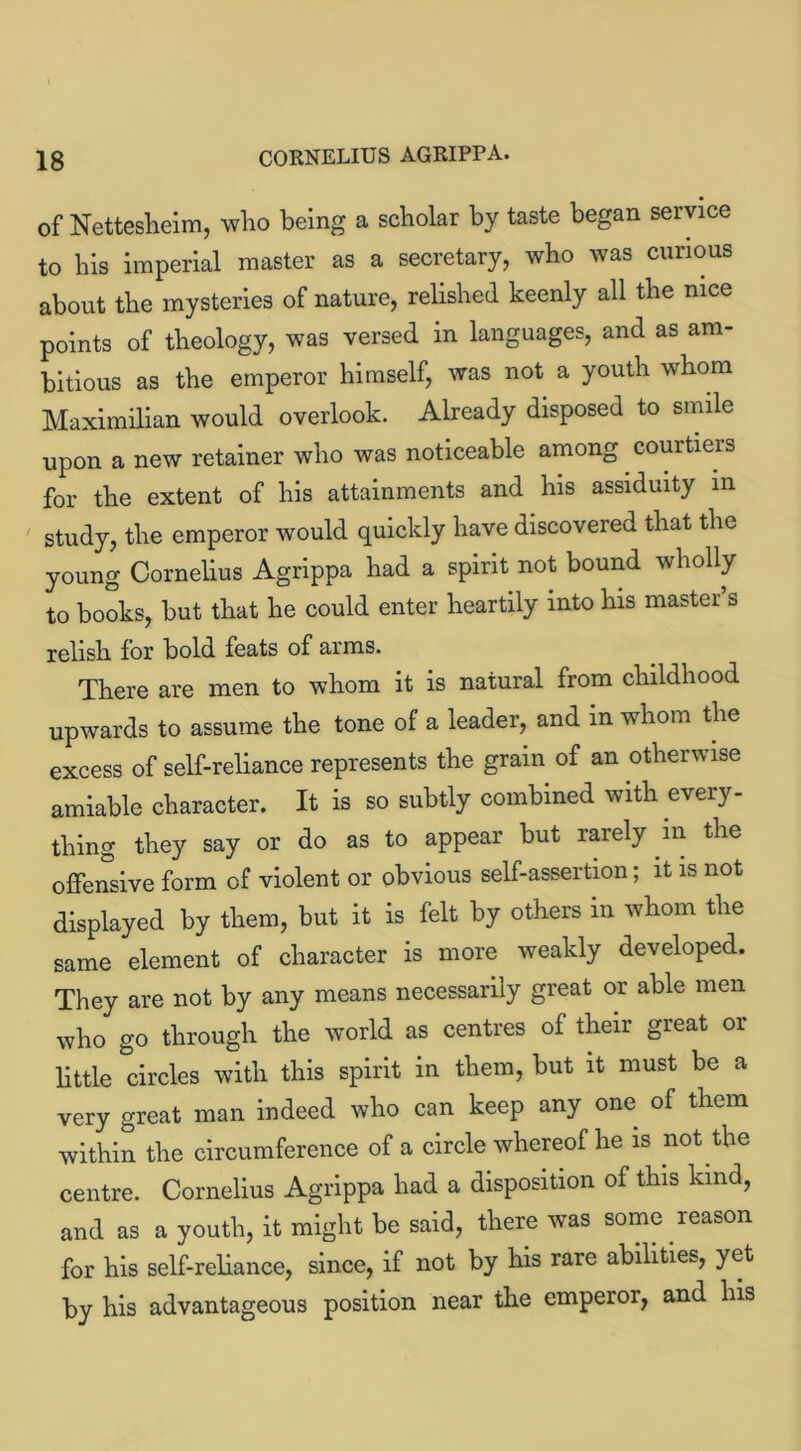 of Nettesheim, who being a scholar by taste began service to his imperial master as a secretary, who was curious about the mysteries of nature, relished keenly all the nice points of theology, was versed in languages, and as am- bitious as the emperor himself, was not a youth whom Maximilian would overlook. Already disposed to smile upon a new retainer who was noticeable among courtiers for the extent of his attainments and his assiduity in study, the emperor would quickly have discovered that the young Cornelius Agrippa had a spirit not bound wholly to books, but that he could enter heartily into his master s relish for bold feats of arms. There are men to whom it is natural from childhood upwards to assume the tone of a leader, and in whom the excess of self-reliance represents the grain of an otherwise amiable character. It is so subtly combined with every- thing they say or do as to appear but rarely in the offensive form of violent or obvious self-assertion; it is not displayed by them, but it is felt by others in whom the same element of character is more weakly developed. They are not by any means necessarily great or able men who go through the world as centres of their great or little circles with this spirit in them, but it must be a very great man indeed who can keep any one of them within the circumference of a circle whereof he is not the centre. Cornelius Agrippa had a disposition of this kind, and as a youth, it might be said, there was some reason for his self-reliance, since, if not by his rare abilities, yet by his advantageous position near the emperor, and his