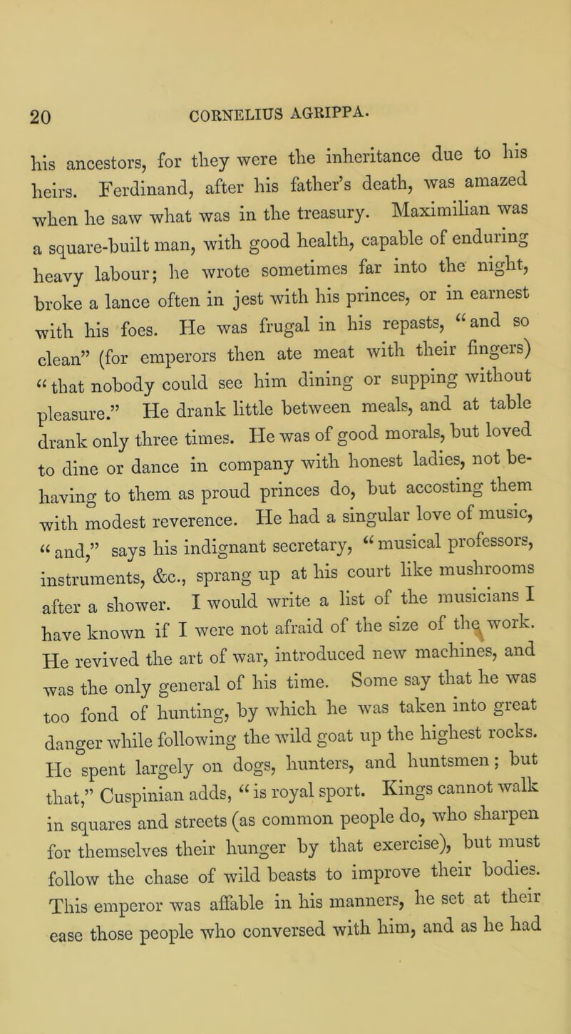 his ancestors, for they were the inheritance due to his heirs. Ferdinand, after his father’s death, was amazed when he saw what was in the treasury. Maximilian was a square-built man, with good health, capable of enduring heavy labour; lie wrote sometimes far into the night, broke a lance often in jest with his princes, or m earnest with his foes. He was frugal in his repasts,, “and so clean” (for emperors then ate meat with their fingers) “that nobody could see him dining or supping without pleasure.” He drank little between meals, and at table drank only three times. He was of good morals, but loved to dine or dance in company with honest ladies, not be- having to them as proud princes do, but accosting them with modest reverence. He had a singular love of music, “ and,” says his indignant secretary, “ musical professors, instruments, &c., sprang up at his court like mushrooms after a shower. I would write a list of the musicians I have known if I were not afraid of the size of tlu^work. He revived the art of war, introduced new machines, and was the only general of his time. Some say that he was too fond of hunting, by which he was taken into great danger while following the wild goat up the highest rocks. He spent largely on dogs, hunters, and huntsmen; but that,” Cuspinian adds, “ is royal sport. Kings cannot walk in squares and streets (as common people do, who sharpen for themselves their hunger by that exercise), but must follow the chase of wild beasts to improve their bodies. This emperor was affable in his manners, he set at their ease those people who conversed with him, and as he had