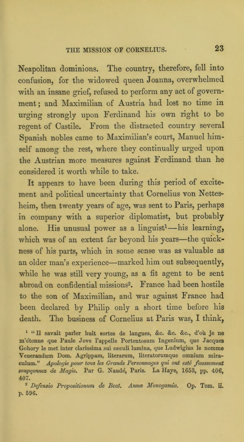 THE MISSION OF CORNELIUS. Neapolitan dominions. The country, therefore, fell into confusion, for the widowed queen Joanna, overwhelmed with an insane grief, refused to perform any act of govern- ment ; and Maximilian of Austria had lost no time in urging strongly upon Ferdinand his own right to be regent of Castile. From the distracted country several Spanish nobles came to Maximilian’s court, Manuel him- self among the rest, where they continually urged upon the Austrian more measures against Ferdinand than he considered it worth while to take. It appears to have been during this period of excite- ment and political uncertainty that Cornelius von Nettes- heim, then twenty years of age, was sent to Paris, perhaps in company with a superior diplomatist, but probably alone. His unusual power as a linguist1—his learning, which was of an extent far beyond his years—the quick- ness of his parts, which in some sense was as valuable as an older man’s experience—marked him out subsequently, while he was still very young, as a fit agent to be sent abroad on confidential missions2. France had been hostile to the son of Maximilian, and war against France had been declared by Philip only a short time before his death. The business of Cornelius at Paris was, I think, 1 “II savait parler huit sortes de langues, &c. &c. &c., d’ou je ne m’etonne que Paule Jove l’appelle Portentosum Ingenium, que Jacque3 Gohory le met inter clarissima sui soccult lumina, que Ludwigius le nomme Venerandum Dom. Agrippam, literarum, literatorumque omnium mira- culum.” Apologie pour tons les Grands Personnages qui ont este faussement soupqonnez de Magie. Par G. Naude, Paris. La Haye, 1653, pp. 406, 407. 2 Defensio Propositionum de Beat. Annce Monogamia. Op. Tom. ii. p. 596.