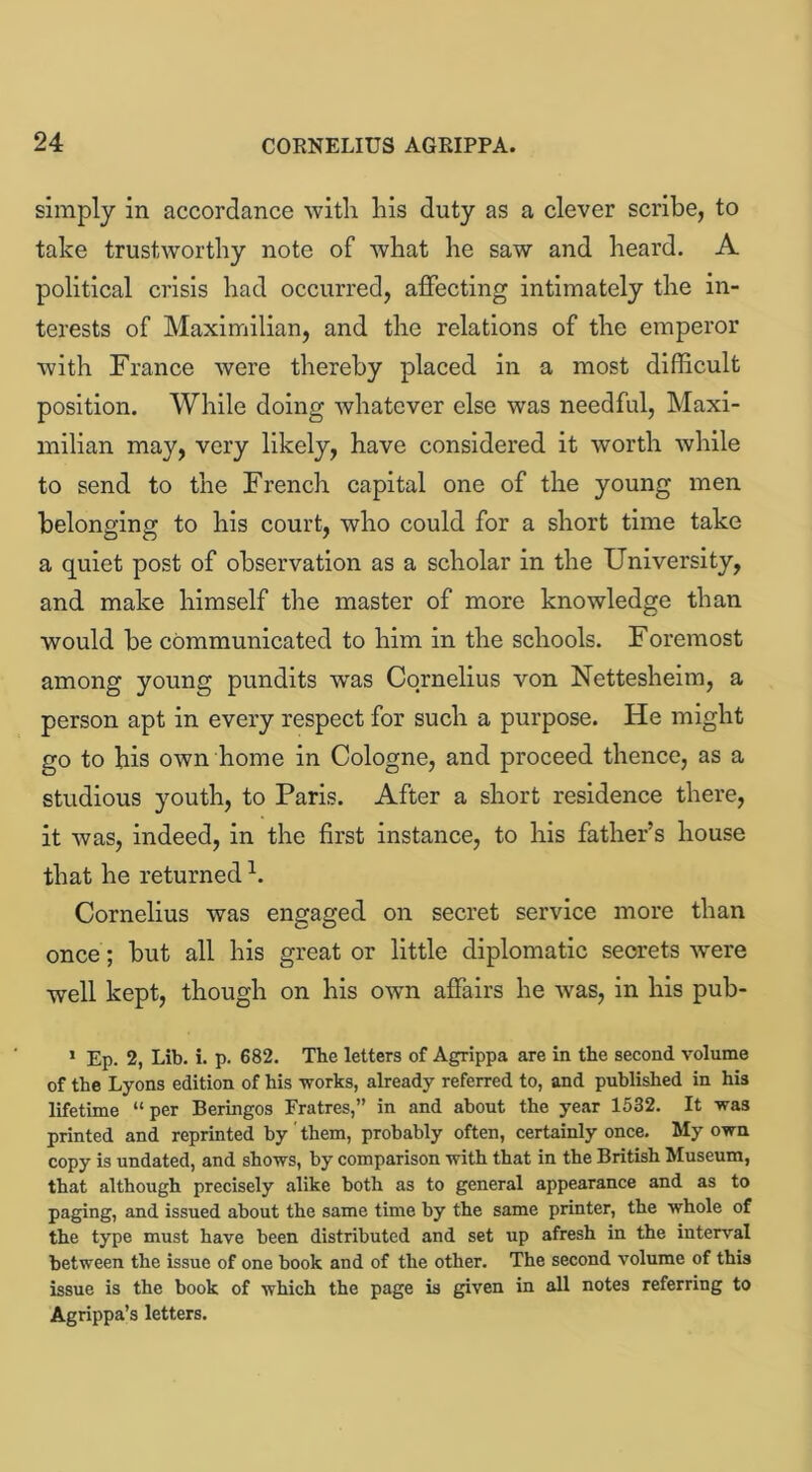 simply in accordance with his duty as a clever scribe, to take trustworthy note of what he saw and heard. A political crisis had occurred, affecting intimately the in- terests of Maximilian, and the relations of the emperor with France were thereby placed in a most difficult position. While doing whatever else was needful, Maxi- milian may, very likely, have considered it worth while to send to the French capital one of the young men belonging to his court, who could for a short time take a quiet post of observation as a scholar in the University, and make himself the master of more knowledge than would be communicated to him in the schools. Foremost among young pundits was Cornelius von Nettesheim, a person apt in every respect for such a purpose. He might go to bis own home in Cologne, and proceed thence, as a studious youth, to Paris. After a short residence there, it was, indeed, in the first instance, to his father’s house that he returned h Cornelius was engaged on secret service more than once; but all his great or little diplomatic secrets ■were well kept, though on his own affairs he was, in his pub- 1 Ep. 2, Lib. i. p. 682. The letters of Agrippa are in the second volume of the Lyons edition of his works, already referred to, and published in his lifetime “ per Beringos Fratres,” in and about the year 1532. It was printed and reprinted by' them, probably often, certainly once. My own copy is undated, and shows, by comparison with that in the British Museum, that although precisely alike both as to general appearance and as to paging, and issued about the same time by the same printer, the whole of the type must have been distributed and set up afresh in the interval between the issue of one book and of the other. The second volume of this issue is the book of which the page is given in all notes referring to Agrippa’s letters.