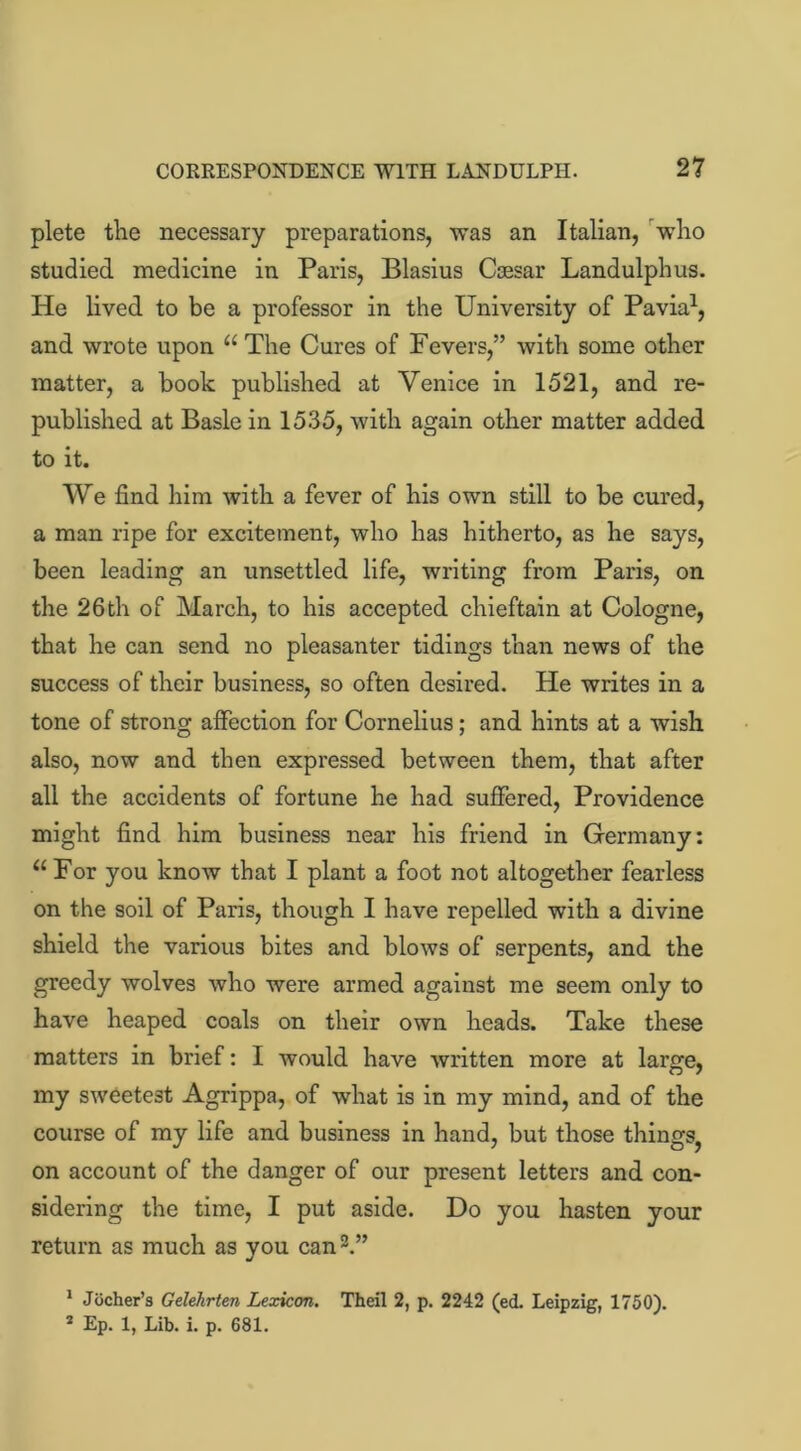 plete the necessary preparations, was an Italian, who studied medicine in Paris, Blasius Ccesar Landulphus. He lived to be a professor in the University of Pavia1, and wrote upon u The Cures of Fevers,” with some other matter, a book published at Venice in 1521, and re- published at Basle in 1535, with again other matter added to it. We find him with a fever of his own still to be cured, a man ripe for excitement, who has hitherto, as he says, been leading an unsettled life, writing from Paris, on the 26th of March, to his accepted chieftain at Cologne, that he can send no pleasanter tidings than news of the success of their business, so often desired. He writes in a tone of strong affection for Cornelius; and hints at a wish also, now and then expressed between them, that after all the accidents of fortune he had suffered, Providence might find him business near his friend in Germany: “ For you know that I plant a foot not altogether fearless on the soil of Paris, though I have repelled with a divine shield the various bites and blows of serpents, and the greedy wolves who were armed against me seem only to have heaped coals on their own heads. Take these matters in brief: I would have written more at large, my sweetest Agrippa, of what is in my mind, and of the course of my life and business in hand, but those things^ on account of the danger of our present letters and con- sidering the time, I put aside. Do you hasten your return as much as you can3.” 1 Jocher’s Gelehrten Lexicon. Theil 2, p. 2242 (ed. Leipzig, 1750).