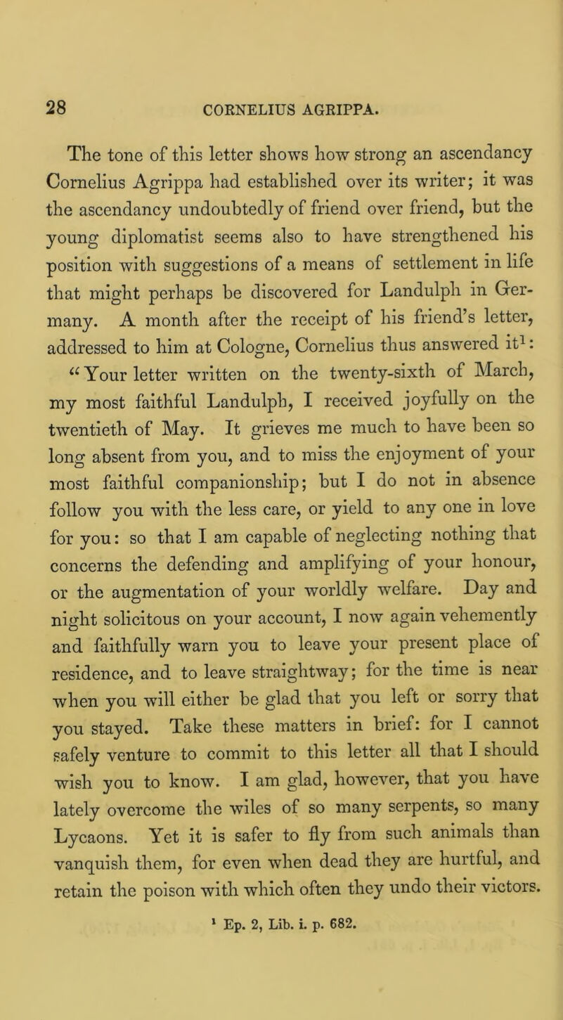 The tone of this letter shows how strong an ascendancy Cornelius Agrippa had established over its writer; it was the ascendancy undoubtedly of friend over friend, but the young diplomatist seems also to have strengthened his position with suggestions of a means of settlement in life that might perhaps be discovered for Landulph in Ger- many. A month after the receipt of his friend’s letter, addressed to him at Cologne, Cornelius thus answered it1: (C Your letter written on the twenty-sixth of March, my most faithful Landulph, I received joyfully on the twentieth of May. It grieves me much to have been so long absent from you, and to miss the enjoyment of your most faithful companionship; but I do not in absence follow you with the less care, or yield to any one in love for you: so that I am capable of neglecting nothing that concerns the defending and amplifying of your honour, or the augmentation of your worldly wrelfare. Day and night solicitous on your account, I now again vehemently and faithfully warn you to leave your present place of residence, and to leave straightway; for the time is near when you wrill either be glad that you left or sorry that you stayed. Take these matters in brief: for I cannot safely venture to commit to this letter all that I should wish you to know. I am glad, however, that you have lately overcome the wiles of so many serpents, so many Lycaons. Yet it is safer to fly from such animals than vanquish them, for even when dead they are hurtful, and retain the poison with which often they undo their victors.