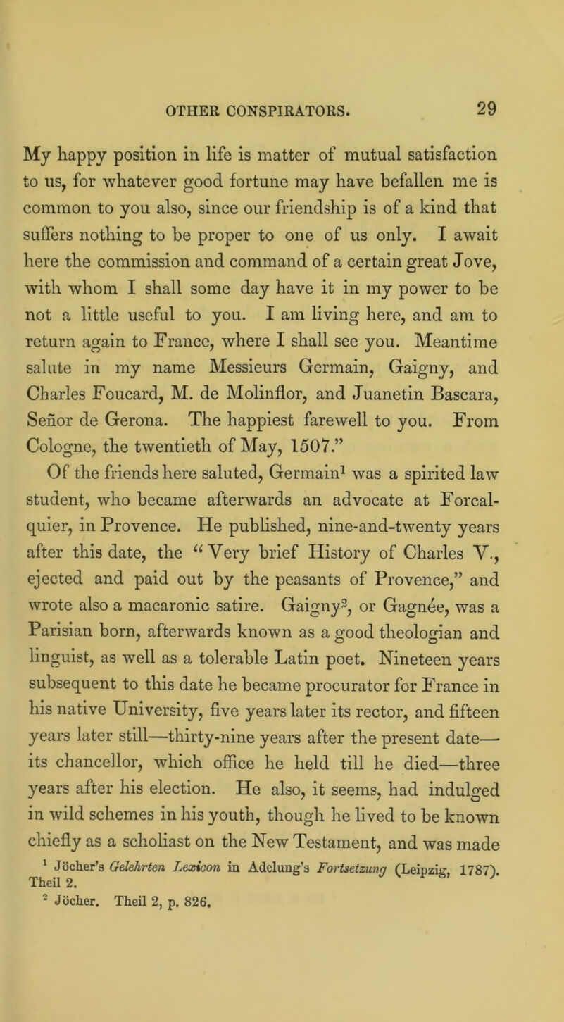 My happy position in life is matter of mutual satisfaction to us, for whatever good fortune may have befallen me is common to you also, since our friendship is of a kind that suffers nothing to be proper to one of us only. I await here the commission and command of a certain great Jove, with whom I shall some day have it in my power to be not a little useful to you. I am living here, and am to return again to France, where I shall see you. Meantime salute in my name Messieurs Germain, Gaigny, and Charles Foucard, M. de Molinflor, and Juanetin Bascara, Senor de Gerona. The happiest farewell to you. From Cologne, the twentieth of May, 1507.” Of the friends here saluted, Germain1 was a spirited law student, who became afterwards an advocate at Forcal- quier, in Provence. He published, nine-and-twenty years after this date, the “Very brief History of Charles V., ejected and paid out by the peasants of Provence,” and wrote also a macaronic satire. Gaigny3, or Gagnee, was a Parisian born, afterwards knowm as a good theologian and linguist, as well as a tolerable Latin poet. Nineteen years subsequent to this date he became procurator for France in his native University, five years later its rector, and fifteen years later still—thirty-nine years after the present date— its chancellor, which office he held till he died—three years after his election. He also, it seems, had indulged in wild schemes in his youth, though he lived to be known chiefly as a scholiast on the New Testament, and was made 1 Jocher’a Gelehrten Lexicon in Adelung's Fortsetzung (Leipzig, 1787). Theil 2. 2 Jiicher. Theil 2, p. 826.