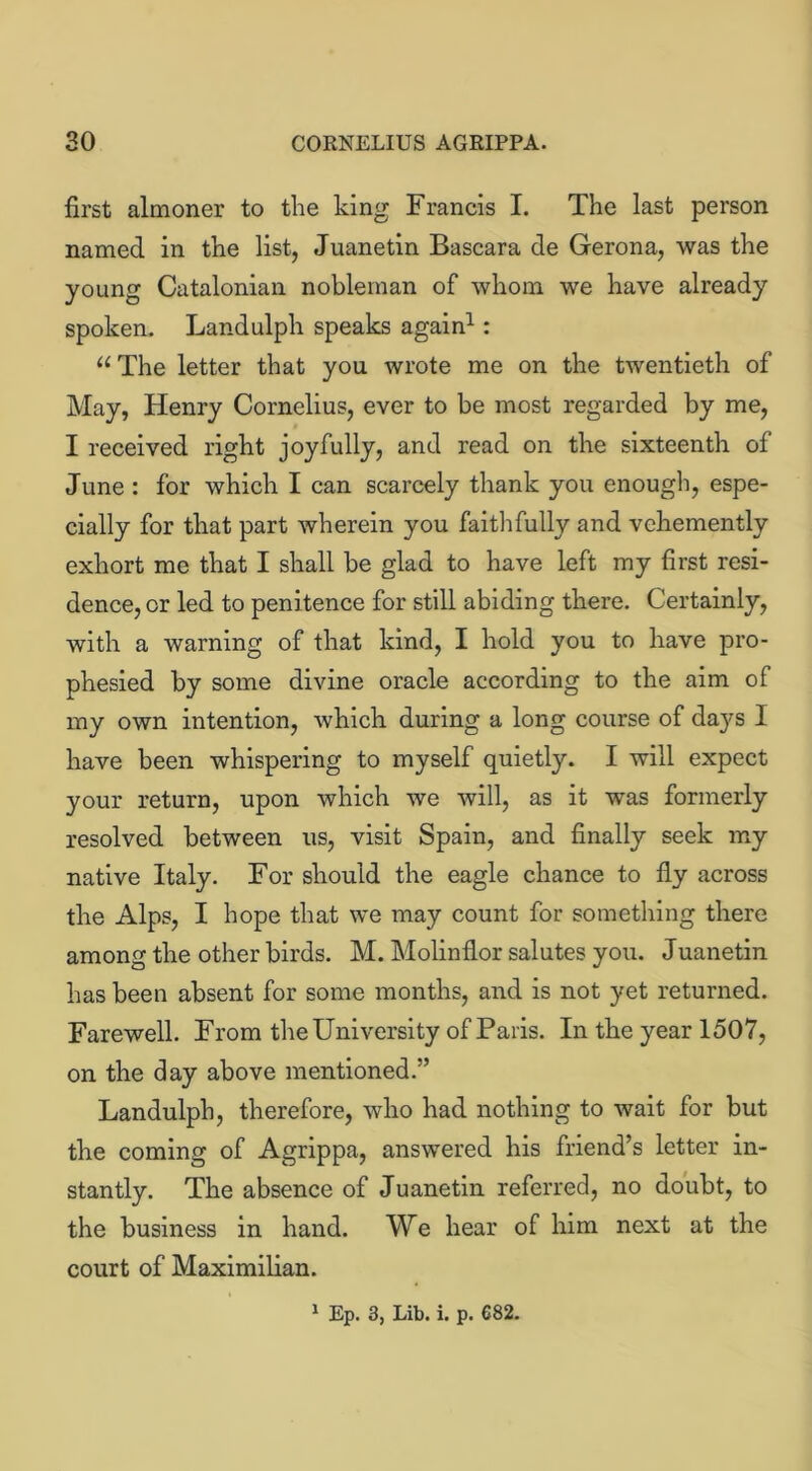 first almoner to the king Francis I. The last person named in the list, Juanetin Bascara de Gerona, was the young Catalonian nobleman of whom we have already spoken. Landulph speaks again1 : u The letter that you wrote me on the twentieth of May, Henry Cornelius, ever to be most regarded by me, I received right joyfully, and read on the sixteenth of June : for which I can scarcely thank you enough, espe- cially for that part wherein you faithfully and vehemently exhort me that I shall be glad to have left my first resi- dence, or led to penitence for still abiding there. Certainly, with a warning of that kind, I hold you to have pro- phesied by some divine oracle according to the aim of my own intention, which during a long course of days I have been whispering to myself quietly. I will expect your return, upon which we will, as it was formerly resolved between us, visit Spain, and finally seek my native Italy. For should the eagle chance to fly across the Alps, I hope that we may count for something there among the other birds. M. Molinflor salutes you. Juanetin has been absent for some months, and is not yet returned. Farewell. From the University of Paris. In the year 1507, on the day above mentioned.” Landulph, therefore, who had nothing to wait for but the coming of Agrippa, answered his friend’s letter in- stantly. The absence of Juanetin referred, no doubt, to the business in hand. We hear of him next at the court of Maximilian.