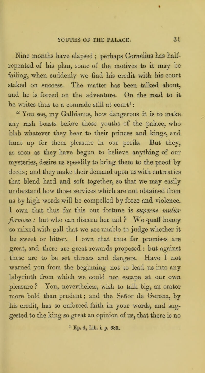 Nine months have elapsed ; perhaps Cornelius has half- repented of his plan, some of the motives to it may be failing, when suddenly we find his credit with his court staked on success. The matter has been talked about, and he is forced on the adventure. On the road to it he writes thus to a comrade still at court1: u You see, my Galbianus, how dangerous it is to make any rash boasts before those youths of the palace, who blab whatever they hear to their princes and kings, and hunt up for them pleasure in our perils. But they, as soon as they have begun to believe anything of our mysteries, desire us speedily to bring them to the proof by deeds; and they make their demand upon us with entreaties that blend hard and soft together, so that we may easily understand how those services which are not obtained from us by high words will be compelled by force and violence. I own that thus far this our fortune is superne rnulier formosa; but who can discern her tail ? We quaff honey so mixed with gall that we are unable to judge whether it be sweet or bitter. I own that thus far promises are great, and there are great rewards proposed : but against these are to be set threats and dangers. Have I not warned you from the beginning not to lead us into any labyrinth from which we could not escape at our own pleasure ? You, nevertheless, wish to talk big, an orator more bold than prudent; and the Senor de Gerona, by his credit, has so enforced faith in your words, and sug- gested to the king so great an opinion of us, that there is no