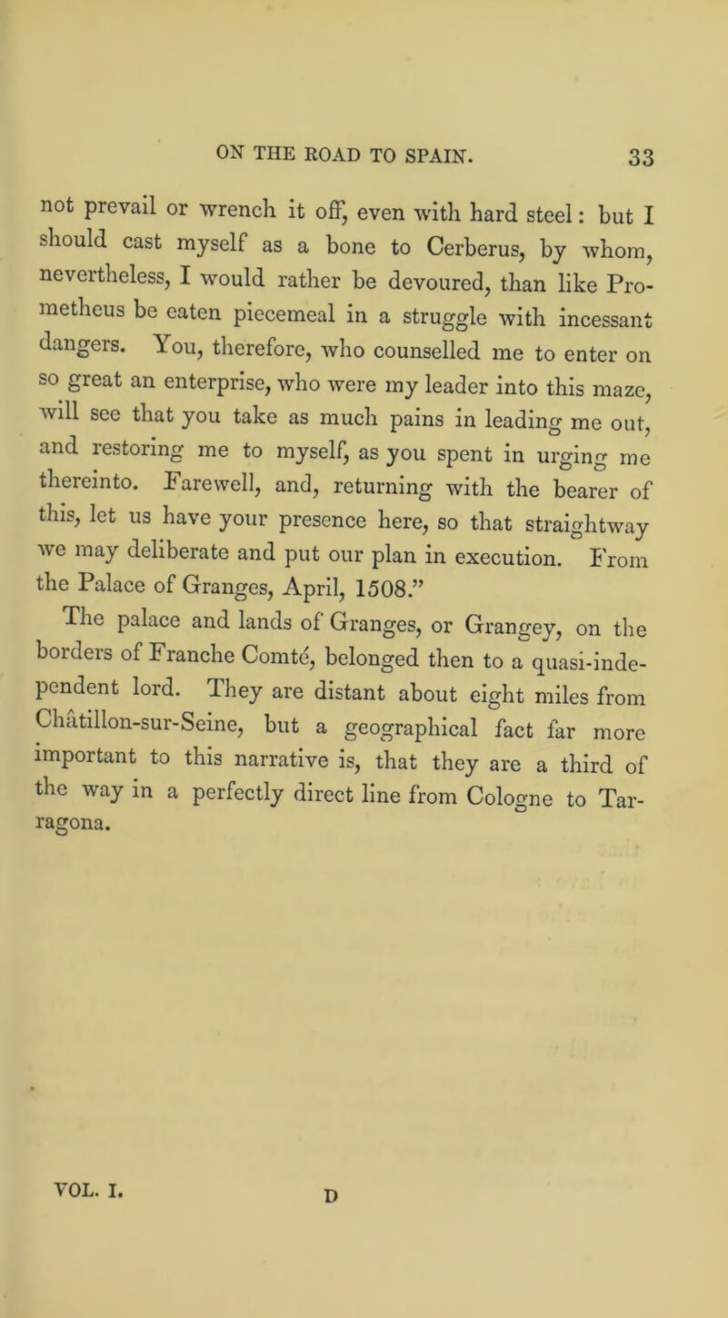 not prevail or wrench it off, even with hard steel: but I should cast myself as a bone to Cerberus, by whom, nevertheless, I would rather be devoured, than like Pro- metheus be eaten piecemeal in a struggle with incessant dangers. You, therefore, who counselled me to enter on so great an enterprise, who were my leader into this maze, will see that you take as much pains in leading me out, and restoring me to myself, as you spent in urging me thereinto. Farewell, and, returning with the bearer of this, let us have your presence here, so that straightway we may deliberate and put our plan in execution. From the Palace of Granges, April, 1508.” The palace and lands of Granges, or Grangey, on the borders of Franche Comte, belonged then to a quasi-inde- pendent lord. They are distant about eight miles from Chatillon-sur-Seine, but a geographical fact far more important to this narrative is, that they are a third of the way in a perfectly direct line from Cologne to Tar- ragona. VOL. I. D